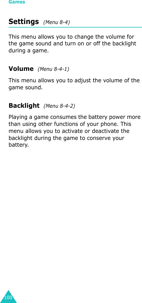 Games100Settings  (Menu 8-4)This menu allows you to change the volume for the game sound and turn on or off the backlight during a game.Volume  (Menu 8-4-1)This menu allows you to adjust the volume of the game sound. Backlight  (Menu 8-4-2)Playing a game consumes the battery power more than using other functions of your phone. This menu allows you to activate or deactivate the backlight during the game to conserve your battery.