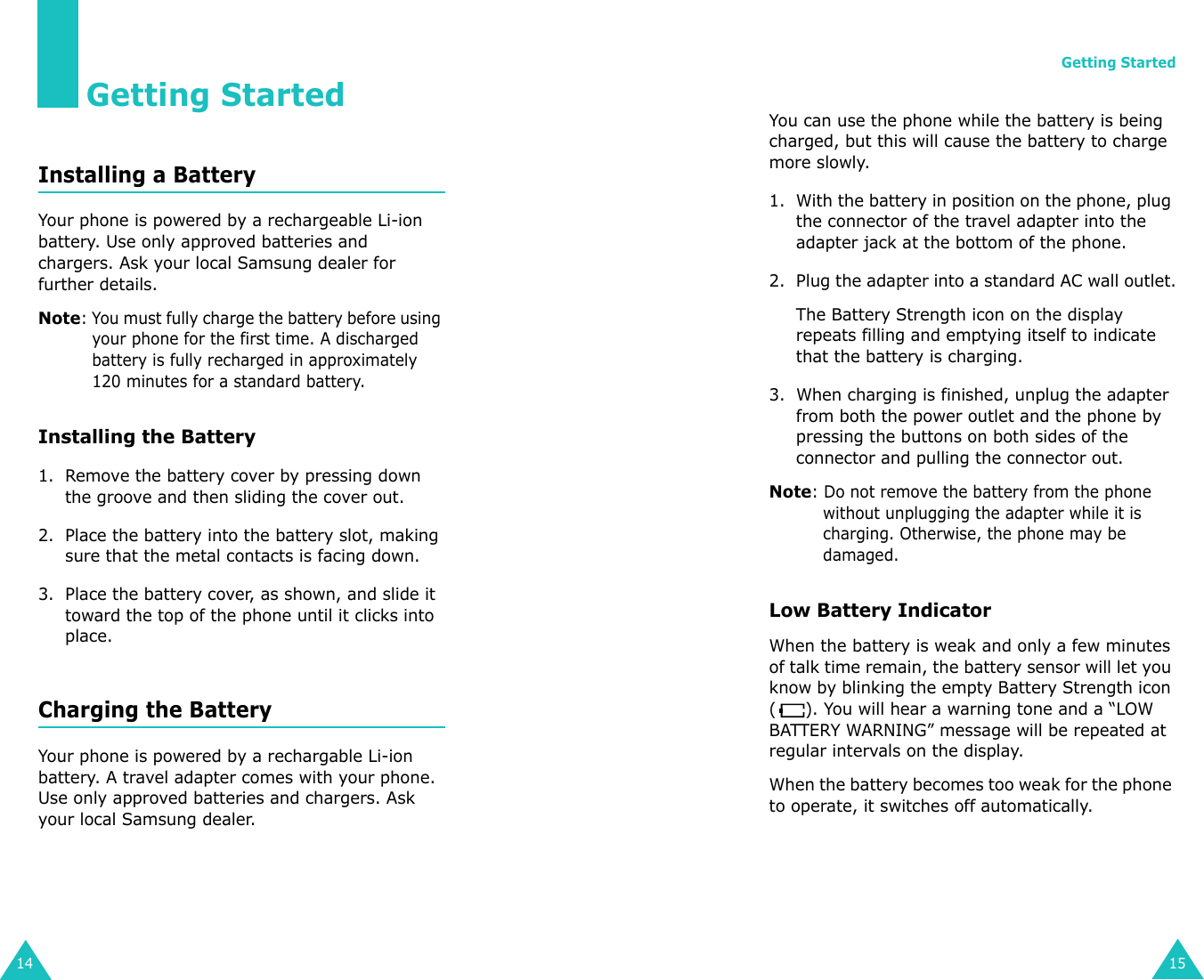 14Getting StartedInstalling a BatteryYour phone is powered by a rechargeable Li-ion battery. Use only approved batteries and chargers. Ask your local Samsung dealer for further details.Note: You must fully charge the battery before using your phone for the first time. A discharged battery is fully recharged in approximately 120 minutes for a standard battery.Installing the Battery1. Remove the battery cover by pressing down the groove and then sliding the cover out.2. Place the battery into the battery slot, making sure that the metal contacts is facing down. 3. Place the battery cover, as shown, and slide it toward the top of the phone until it clicks into place.Charging the BatteryYour phone is powered by a rechargable Li-ion battery. A travel adapter comes with your phone. Use only approved batteries and chargers. Ask your local Samsung dealer.Getting Started15You can use the phone while the battery is being charged, but this will cause the battery to charge more slowly.1. With the battery in position on the phone, plug the connector of the travel adapter into the adapter jack at the bottom of the phone.2. Plug the adapter into a standard AC wall outlet.The Battery Strength icon on the display repeats filling and emptying itself to indicate that the battery is charging.3. When charging is finished, unplug the adapter from both the power outlet and the phone by pressing the buttons on both sides of the connector and pulling the connector out.Note: Do not remove the battery from the phone without unplugging the adapter while it is charging. Otherwise, the phone may be damaged.Low Battery IndicatorWhen the battery is weak and only a few minutes of talk time remain, the battery sensor will let you know by blinking the empty Battery Strength icon ( ). You will hear a warning tone and a “LOW BATTERY WARNING” message will be repeated at regular intervals on the display. When the battery becomes too weak for the phone to operate, it switches off automatically.