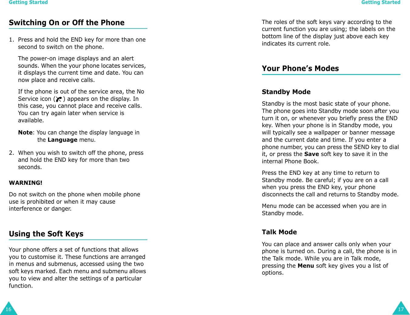 Getting Started16Switching On or Off the Phone1. Press and hold the END key for more than one second to switch on the phone.The power-on image displays and an alert sounds. When the your phone locates services, it displays the current time and date. You can now place and receive calls.If the phone is out of the service area, the No Service icon ( ) appears on the display. In this case, you cannot place and receive calls. You can try again later when service is available.Note: You can change the display language in the Language menu.2. When you wish to switch off the phone, press and hold the END key for more than two seconds.WARNING!Do not switch on the phone when mobile phone use is prohibited or when it may cause interference or danger.Using the Soft KeysYour phone offers a set of functions that allows you to customise it. These functions are arranged in menus and submenus, accessed using the two soft keys marked. Each menu and submenu allows you to view and alter the settings of a particular function.Getting Started17The roles of the soft keys vary according to the current function you are using; the labels on the bottom line of the display just above each key indicates its current role.Your Phone’s ModesStandby ModeStandby is the most basic state of your phone. The phone goes into Standby mode soon after you turn it on, or whenever you briefly press the END key. When your phone is in Standby mode, you will typically see a wallpaper or banner message and the current date and time. If you enter a phone number, you can press the SEND key to dial it, or press the Save soft key to save it in the internal Phone Book.Press the END key at any time to return to Standby mode. Be careful; if you are on a call when you press the END key, your phone disconnects the call and returns to Standby mode. Menu mode can be accessed when you are in Standby mode.Talk ModeYou can place and answer calls only when your phone is turned on. During a call, the phone is in the Talk mode. While you are in Talk mode, pressing the Menu soft key gives you a list of options. 