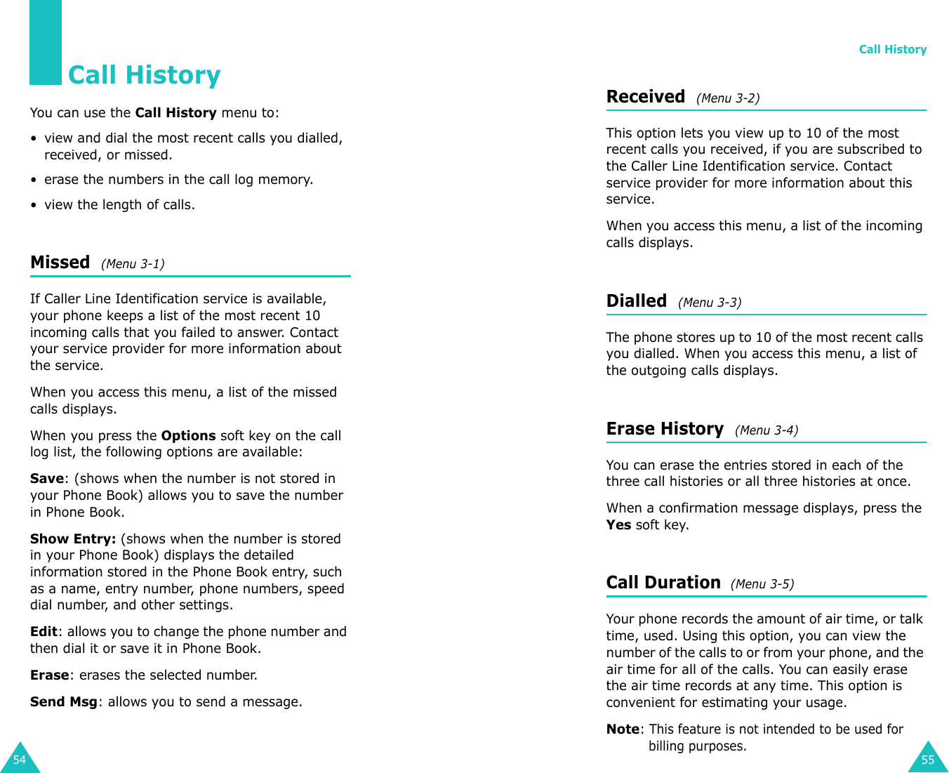 54Call HistoryYou can use the Call History menu to:• view and dial the most recent calls you dialled, received, or missed. • erase the numbers in the call log memory.• view the length of calls.Missed  (Menu 3-1)If Caller Line Identification service is available, your phone keeps a list of the most recent 10 incoming calls that you failed to answer. Contact your service provider for more information about the service. When you access this menu, a list of the missed calls displays.When you press the Options soft key on the call log list, the following options are available:Save: (shows when the number is not stored in your Phone Book) allows you to save the number in Phone Book.Show Entry: (shows when the number is stored in your Phone Book) displays the detailed information stored in the Phone Book entry, such as a name, entry number, phone numbers, speed dial number, and other settings.Edit: allows you to change the phone number and then dial it or save it in Phone Book.Erase: erases the selected number.Send Msg: allows you to send a message. Call History55Received  (Menu 3-2)This option lets you view up to 10 of the most recent calls you received, if you are subscribed to the Caller Line Identification service. Contact service provider for more information about this service. When you access this menu, a list of the incoming calls displays.Dialled  (Menu 3-3)The phone stores up to 10 of the most recent calls you dialled. When you access this menu, a list of the outgoing calls displays.Erase History  (Menu 3-4)You can erase the entries stored in each of the three call histories or all three histories at once.When a confirmation message displays, press the Yes soft key.Call Duration  (Menu 3-5)Your phone records the amount of air time, or talk time, used. Using this option, you can view the number of the calls to or from your phone, and the air time for all of the calls. You can easily erase the air time records at any time. This option is convenient for estimating your usage.Note: This feature is not intended to be used for billing purposes.