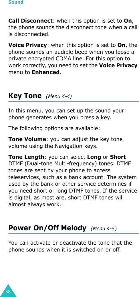 Sound58Call Disconnect: when this option is set to On, the phone sounds the disconnect tone when a call is disconnected.Voice Privacy: when this option is set to On, the phone sounds an audible beep when you loose a private encrypted CDMA line. For this option to work correctly, you need to set the Voice Privacy menu to Enhanced. Key Tone  (Menu 4-4)In this menu, you can set up the sound your phone generates when you press a key. The following options are available:Tone Volume: you can adjust the key tone volume using the Navigation keys.Tone Length: you can select Long or Short DTMF (Dual-tone Multi-frequency) tones. DTMF tones are sent by your phone to access teleservices, such as a bank account. The system used by the bank or other service determines if you need short or long DTMF tones. If the service is digital, as most are, short DTMF tones will almost always work. Power On/Off Melody  (Menu 4-5)You can activate or deactivate the tone that the phone sounds when it is switched on or off.