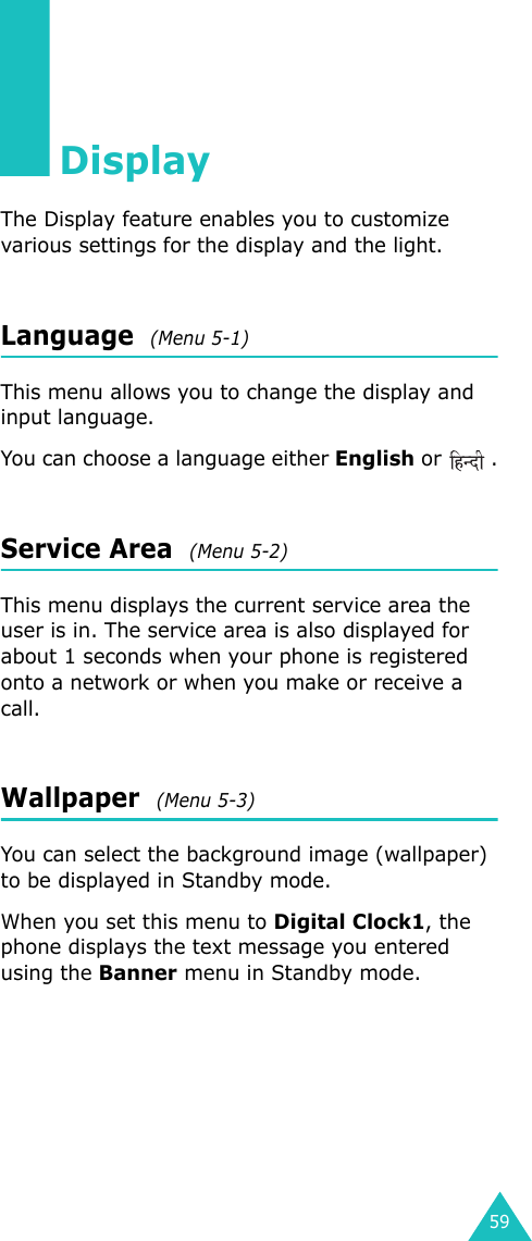 59DisplayThe Display feature enables you to customize various settings for the display and the light.Language  (Menu 5-1)This menu allows you to change the display and input language.You can choose a language either English or  .Service Area  (Menu 5-2)This menu displays the current service area the user is in. The service area is also displayed for about 1 seconds when your phone is registered onto a network or when you make or receive a call.Wallpaper  (Menu 5-3)You can select the background image (wallpaper) to be displayed in Standby mode.When you set this menu to Digital Clock1, the phone displays the text message you entered using the Banner menu in Standby mode.