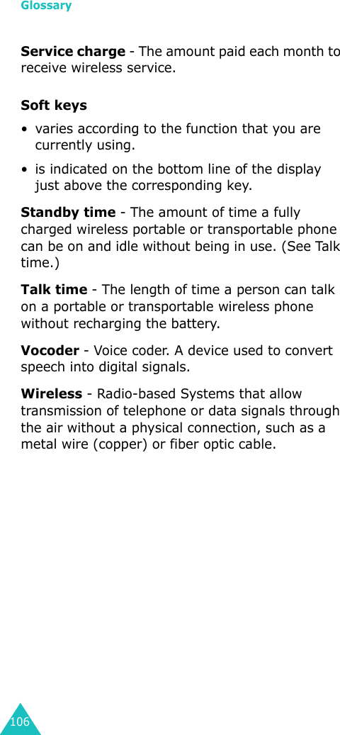 Glossary106Service charge - The amount paid each month to receive wireless service.Soft keys• varies according to the function that you are currently using.• is indicated on the bottom line of the display just above the corresponding key.Standby time - The amount of time a fully charged wireless portable or transportable phone can be on and idle without being in use. (See Talk time.)Talk time - The length of time a person can talk on a portable or transportable wireless phone without recharging the battery.Vocoder - Voice coder. A device used to convert speech into digital signals.Wireless - Radio-based Systems that allow transmission of telephone or data signals through the air without a physical connection, such as a metal wire (copper) or fiber optic cable.