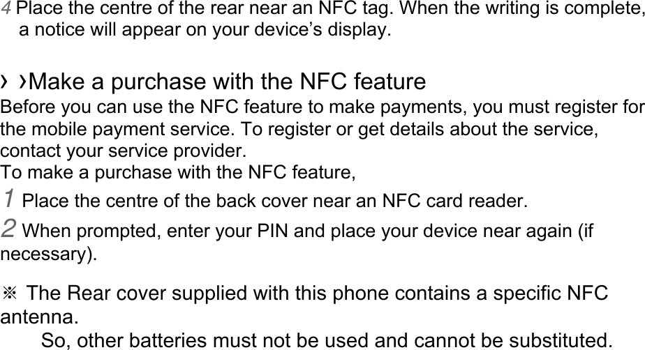 4 Place the centre of the rear near an NFC tag. When the writing is complete, a notice will appear on your device’s display.  › ›Make a purchase with the NFC feature   Before you can use the NFC feature to make payments, you must register for the mobile payment service. To register or get details about the service, contact your service provider. To make a purchase with the NFC feature, 1 Place the centre of the back cover near an NFC card reader. 2 When prompted, enter your PIN and place your device near again (if necessary).  ※ The Rear cover supplied with this phone contains a specific NFC antenna.      So, other batteries must not be used and cannot be substituted. 