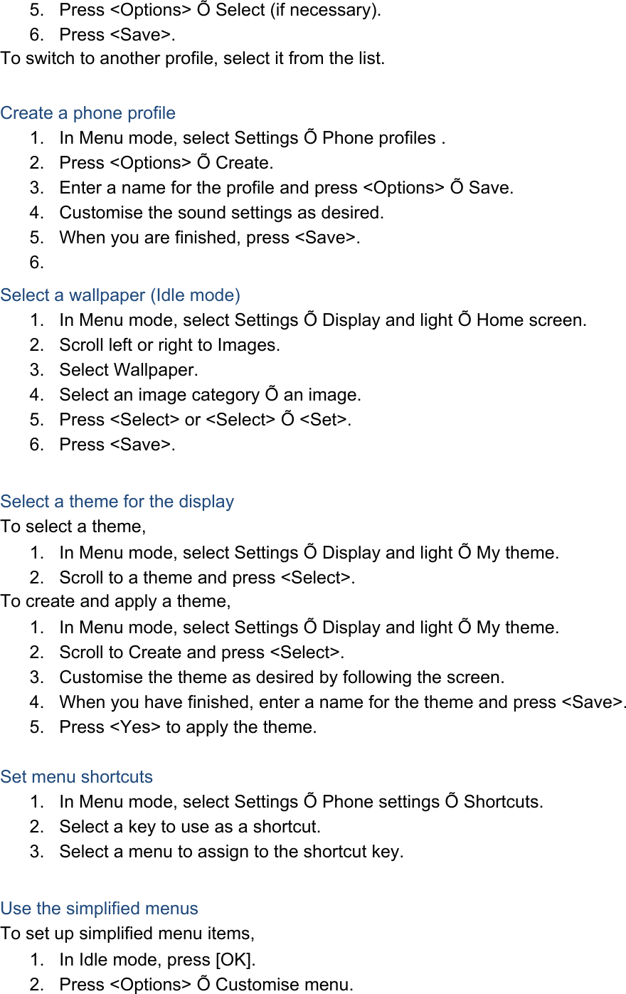 5.  Press &lt;Options&gt; Õ Select (if necessary). 6. Press &lt;Save&gt;. To switch to another profile, select it from the list.  Create a phone profile 1.  In Menu mode, select Settings Õ Phone profiles . 2.  Press &lt;Options&gt; Õ Create. 3.  Enter a name for the profile and press &lt;Options&gt; Õ Save. 4.  Customise the sound settings as desired. 5.  When you are finished, press &lt;Save&gt;. 6.  Select a wallpaper (Idle mode) 1.  In Menu mode, select Settings Õ Display and light Õ Home screen. 2.  Scroll left or right to Images. 3. Select Wallpaper. 4.  Select an image category Õ an image. 5.  Press &lt;Select&gt; or &lt;Select&gt; Õ &lt;Set&gt;. 6. Press &lt;Save&gt;.  Select a theme for the display To select a theme, 1.  In Menu mode, select Settings Õ Display and light Õ My theme. 2.  Scroll to a theme and press &lt;Select&gt;. To create and apply a theme, 1.  In Menu mode, select Settings Õ Display and light Õ My theme. 2.  Scroll to Create and press &lt;Select&gt;. 3.  Customise the theme as desired by following the screen. 4.  When you have finished, enter a name for the theme and press &lt;Save&gt;. 5.  Press &lt;Yes&gt; to apply the theme.  Set menu shortcuts 1.  In Menu mode, select Settings Õ Phone settings Õ Shortcuts. 2.  Select a key to use as a shortcut. 3.  Select a menu to assign to the shortcut key.  Use the simplified menus To set up simplified menu items, 1.  In Idle mode, press [OK]. 2.  Press &lt;Options&gt; Õ Customise menu. 