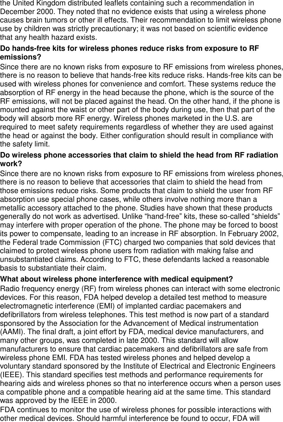  the United Kingdom distributed leaflets containing such a recommendation in December 2000. They noted that no evidence exists that using a wireless phone causes brain tumors or other ill effects. Their recommendation to limit wireless phone use by children was strictly precautionary; it was not based on scientific evidence that any health hazard exists. Do hands-free kits for wireless phones reduce risks from exposure to RF emissions? Since there are no known risks from exposure to RF emissions from wireless phones, there is no reason to believe that hands-free kits reduce risks. Hands-free kits can be used with wireless phones for convenience and comfort. These systems reduce the absorption of RF energy in the head because the phone, which is the source of the RF emissions, will not be placed against the head. On the other hand, if the phone is mounted against the waist or other part of the body during use, then that part of the body will absorb more RF energy. Wireless phones marketed in the U.S. are required to meet safety requirements regardless of whether they are used against the head or against the body. Either configuration should result in compliance with the safety limit. Do wireless phone accessories that claim to shield the head from RF radiation work? Since there are no known risks from exposure to RF emissions from wireless phones, there is no reason to believe that accessories that claim to shield the head from those emissions reduce risks. Some products that claim to shield the user from RF absorption use special phone cases, while others involve nothing more than a metallic accessory attached to the phone. Studies have shown that these products generally do not work as advertised. Unlike “hand-free” kits, these so-called “shields” may interfere with proper operation of the phone. The phone may be forced to boost its power to compensate, leading to an increase in RF absorption. In February 2002, the Federal trade Commission (FTC) charged two companies that sold devices that claimed to protect wireless phone users from radiation with making false and unsubstantiated claims. According to FTC, these defendants lacked a reasonable basis to substantiate their claim. What about wireless phone interference with medical equipment? Radio frequency energy (RF) from wireless phones can interact with some electronic devices. For this reason, FDA helped develop a detailed test method to measure electromagnetic interference (EMI) of implanted cardiac pacemakers and defibrillators from wireless telephones. This test method is now part of a standard sponsored by the Association for the Advancement of Medical instrumentation (AAMI). The final draft, a joint effort by FDA, medical device manufacturers, and many other groups, was completed in late 2000. This standard will allow manufacturers to ensure that cardiac pacemakers and defibrillators are safe from wireless phone EMI. FDA has tested wireless phones and helped develop a voluntary standard sponsored by the Institute of Electrical and Electronic Engineers (IEEE). This standard specifies test methods and performance requirements for hearing aids and wireless phones so that no interference occurs when a person uses a compatible phone and a compatible hearing aid at the same time. This standard was approved by the IEEE in 2000. FDA continues to monitor the use of wireless phones for possible interactions with other medical devices. Should harmful interference be found to occur, FDA will 