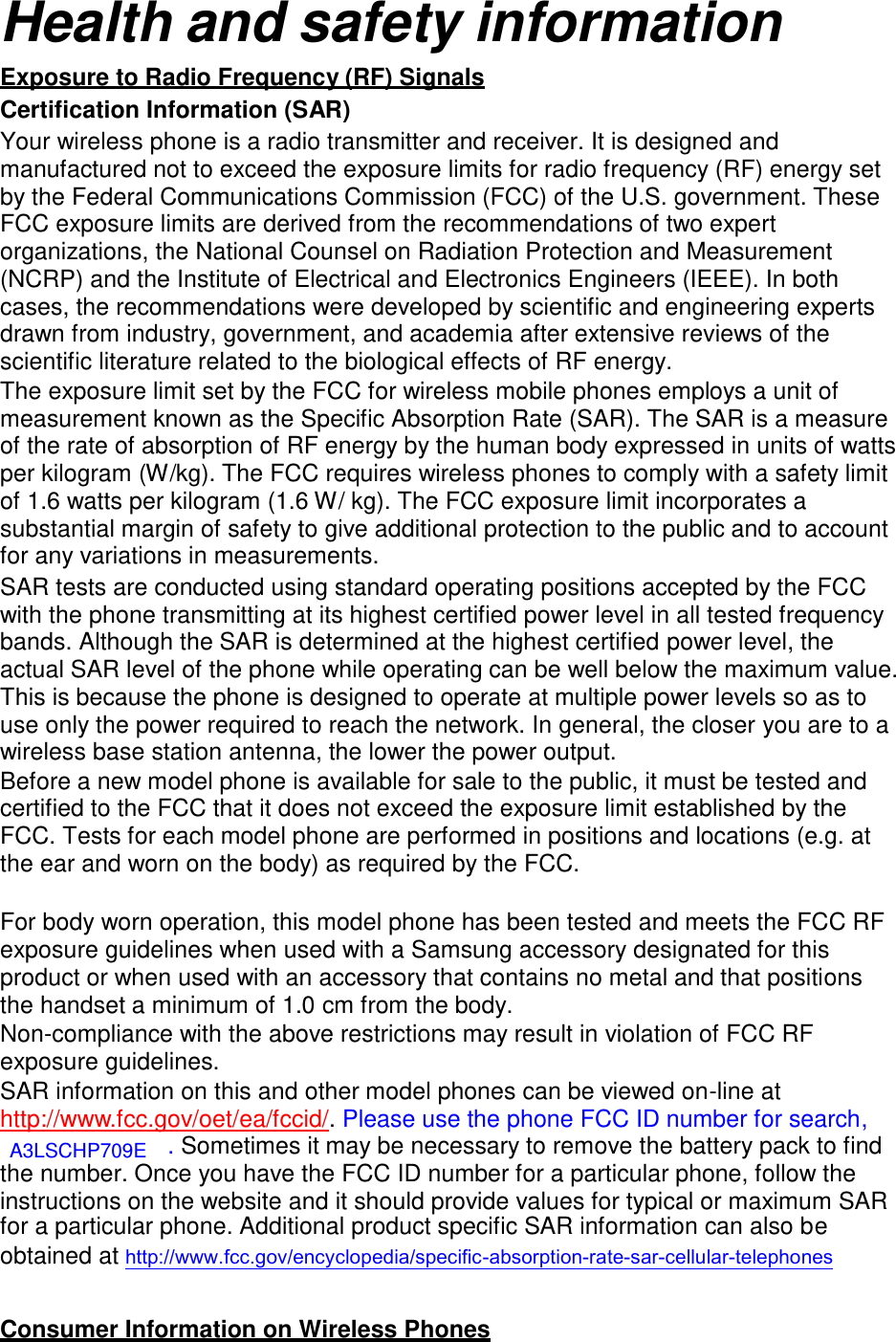  Health and safety information  Exposure to Radio Frequency (RF) Signals Certification Information (SAR) Your wireless phone is a radio transmitter and receiver. It is designed and manufactured not to exceed the exposure limits for radio frequency (RF) energy set by the Federal Communications Commission (FCC) of the U.S. government. These FCC exposure limits are derived from the recommendations of two expert organizations, the National Counsel on Radiation Protection and Measurement (NCRP) and the Institute of Electrical and Electronics Engineers (IEEE). In both cases, the recommendations were developed by scientific and engineering experts drawn from industry, government, and academia after extensive reviews of the scientific literature related to the biological effects of RF energy. The exposure limit set by the FCC for wireless mobile phones employs a unit of measurement known as the Specific Absorption Rate (SAR). The SAR is a measure of the rate of absorption of RF energy by the human body expressed in units of watts per kilogram (W/kg). The FCC requires wireless phones to comply with a safety limit of 1.6 watts per kilogram (1.6 W/ kg). The FCC exposure limit incorporates a substantial margin of safety to give additional protection to the public and to account for any variations in measurements. SAR tests are conducted using standard operating positions accepted by the FCC with the phone transmitting at its highest certified power level in all tested frequency bands. Although the SAR is determined at the highest certified power level, the actual SAR level of the phone while operating can be well below the maximum value. This is because the phone is designed to operate at multiple power levels so as to use only the power required to reach the network. In general, the closer you are to a wireless base station antenna, the lower the power output. Before a new model phone is available for sale to the public, it must be tested and certified to the FCC that it does not exceed the exposure limit established by the FCC. Tests for each model phone are performed in positions and locations (e.g. at the ear and worn on the body) as required by the FCC.   For body worn operation, this model phone has been tested and meets the FCC RF exposure guidelines when used with a Samsung accessory designated for this product or when used with an accessory that contains no metal and that positions the handset a minimum of 1.0 cm from the body. Non-compliance with the above restrictions may result in violation of FCC RF exposure guidelines. SAR information on this and other model phones can be viewed on-line at http://www.fcc.gov/oet/ea/fccid/. Please use the phone FCC ID number for search, A3LSCHP709E . Sometimes it may be necessary to remove the battery pack to find the number. Once you have the FCC ID number for a particular phone, follow the instructions on the website and it should provide values for typical or maximum SAR for a particular phone. Additional product specific SAR information can also be obtained at http://www.fcc.gov/encyclopedia/specific-absorption-rate-sar-cellular-telephones   Consumer Information on Wireless Phones 