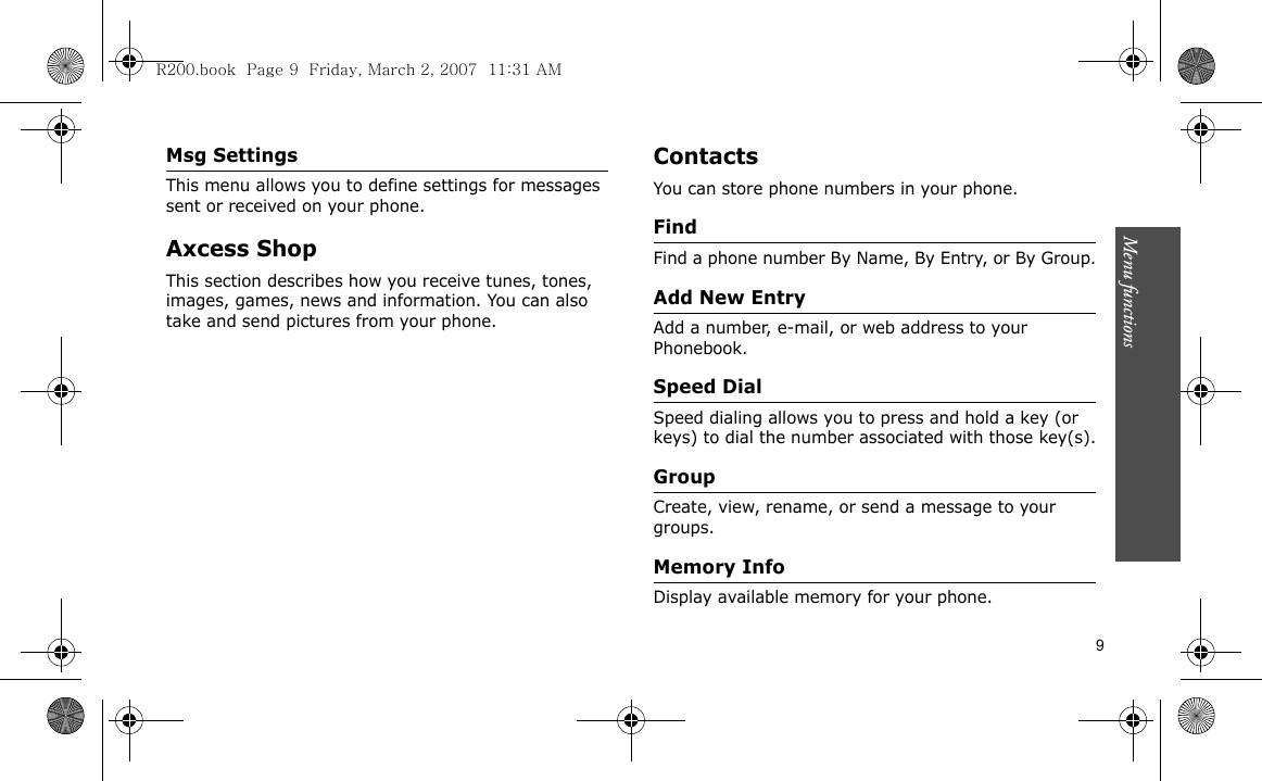 Menu functions    9Msg SettingsThis menu allows you to define settings for messages sent or received on your phone.Axcess ShopThis section describes how you receive tunes, tones, images, games, news and information. You can also take and send pictures from your phone.ContactsYou can store phone numbers in your phone. FindFind a phone number By Name, By Entry, or By Group.Add New EntryAdd a number, e-mail, or web address to your Phonebook.Speed DialSpeed dialing allows you to press and hold a key (or keys) to dial the number associated with those key(s).GroupCreate, view, rename, or send a message to your groups.Memory InfoDisplay available memory for your phone.R200.book  Page 9  Friday, March 2, 2007  11:31 AM
