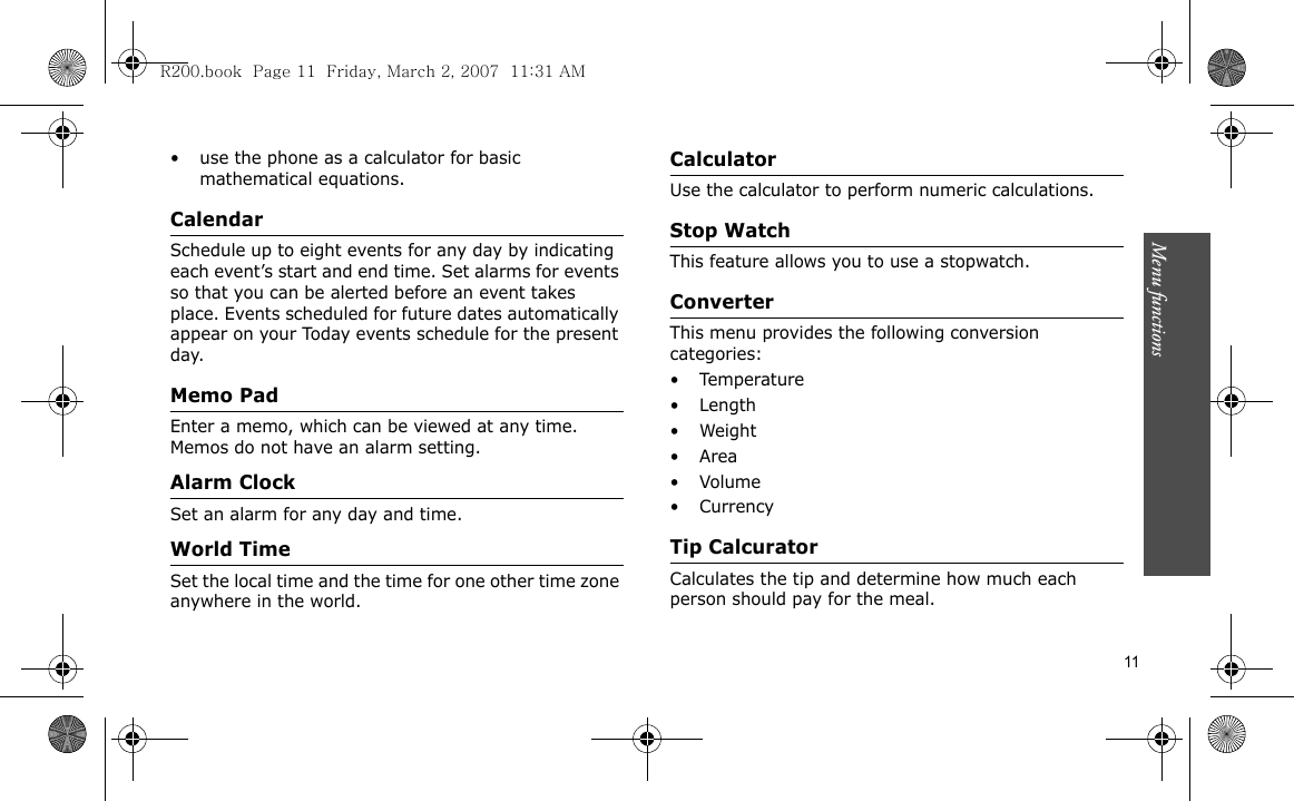 Menu functions    11• use the phone as a calculator for basic mathematical equations. CalendarSchedule up to eight events for any day by indicating each event’s start and end time. Set alarms for events so that you can be alerted before an event takes place. Events scheduled for future dates automatically appear on your Today events schedule for the present day.Memo PadEnter a memo, which can be viewed at any time. Memos do not have an alarm setting.Alarm ClockSet an alarm for any day and time.World TimeSet the local time and the time for one other time zone anywhere in the world.CalculatorUse the calculator to perform numeric calculations.Stop WatchThis feature allows you to use a stopwatch.ConverterThis menu provides the following conversion categories:•Temperature•Length•Weight•Area• Volume• CurrencyTip CalcuratorCalculates the tip and determine how much each person should pay for the meal.R200.book  Page 11  Friday, March 2, 2007  11:31 AM