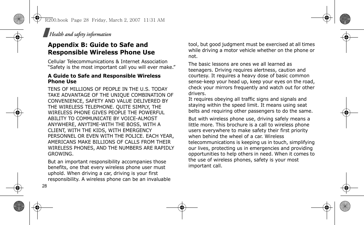 28Health and safety informationAppendix B: Guide to Safe and Responsible Wireless Phone UseCellular Telecommunications &amp; Internet Association “Safety is the most important call you will ever make.”A Guide to Safe and Responsible Wireless Phone UseTENS OF MILLIONS OF PEOPLE IN THE U.S. TODAY TAKE ADVANTAGE OF THE UNIQUE COMBINATION OF CONVENIENCE, SAFETY AND VALUE DELIVERED BY THE WIRELESS TELEPHONE. QUITE SIMPLY, THE WIRELESS PHONE GIVES PEOPLE THE POWERFUL ABILITY TO COMMUNICATE BY VOICE-ALMOST ANYWHERE, ANYTIME-WITH THE BOSS, WITH A CLIENT, WITH THE KIDS, WITH EMERGENCY PERSONNEL OR EVEN WITH THE POLICE. EACH YEAR, AMERICANS MAKE BILLIONS OF CALLS FROM THEIR WIRELESS PHONES, AND THE NUMBERS ARE RAPIDLY GROWING.But an important responsibility accompanies those benefits, one that every wireless phone user must uphold. When driving a car, driving is your first responsibility. A wireless phone can be an invaluable tool, but good judgment must be exercised at all times while driving a motor vehicle whether on the phone or not.The basic lessons are ones we all learned as teenagers. Driving requires alertness, caution and courtesy. It requires a heavy dose of basic common sense-keep your head up, keep your eyes on the road, check your mirrors frequently and watch out for other drivers. It requires obeying all traffic signs and signals and staying within the speed limit. It means using seat belts and requiring other passengers to do the same. But with wireless phone use, driving safely means a little more. This brochure is a call to wireless phone users everywhere to make safety their first priority when behind the wheel of a car. Wireless telecommunications is keeping us in touch, simplifying our lives, protecting us in emergencies and providing opportunities to help others in need. When it comes to the use of wireless phones, safety is your most important call.R200.book  Page 28  Friday, March 2, 2007  11:31 AM