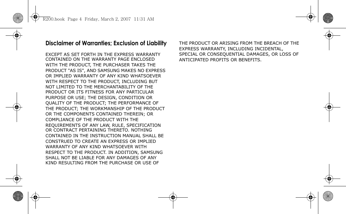 Disclaimer of Warranties; Exclusion of LiabilityEXCEPT AS SET FORTH IN THE EXPRESS WARRANTY CONTAINED ON THE WARRANTY PAGE ENCLOSED WITH THE PRODUCT, THE PURCHASER TAKES THE PRODUCT &quot;AS IS&quot;, AND SAMSUNG MAKES NO EXPRESS OR IMPLIED WARRANTY OF ANY KIND WHATSOEVER WITH RESPECT TO THE PRODUCT, INCLUDING BUT NOT LIMITED TO THE MERCHANTABILITY OF THE PRODUCT OR ITS FITNESS FOR ANY PARTICULAR PURPOSE OR USE; THE DESIGN, CONDITION OR QUALITY OF THE PRODUCT; THE PERFORMANCE OF THE PRODUCT; THE WORKMANSHIP OF THE PRODUCT OR THE COMPONENTS CONTAINED THEREIN; OR COMPLIANCE OF THE PRODUCT WITH THE REQUIREMENTS OF ANY LAW, RULE, SPECIFICATION OR CONTRACT PERTAINING THERETO. NOTHING CONTAINED IN THE INSTRUCTION MANUAL SHALL BE CONSTRUED TO CREATE AN EXPRESS OR IMPLIED WARRANTY OF ANY KIND WHATSOEVER WITH RESPECT TO THE PRODUCT. IN ADDITION, SAMSUNG SHALL NOT BE LIABLE FOR ANY DAMAGES OF ANY KIND RESULTING FROM THE PURCHASE OR USE OF THE PRODUCT OR ARISING FROM THE BREACH OF THE EXPRESS WARRANTY, INCLUDING INCIDENTAL, SPECIAL OR CONSEQUENTIAL DAMAGES, OR LOSS OF ANTICIPATED PROFITS OR BENEFITS.R200.book  Page 4  Friday, March 2, 2007  11:31 AM