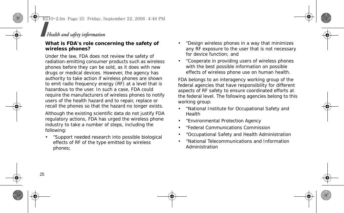 25Health and safety informationWhat is FDA&apos;s role concerning the safety of wireless phones?Under the law, FDA does not review the safety of radiation-emitting consumer products such as wireless phones before they can be sold, as it does with new drugs or medical devices. However, the agency has authority to take action if wireless phones are shown to emit radio frequency energy (RF) at a level that is hazardous to the user. In such a case, FDA could require the manufacturers of wireless phones to notify users of the health hazard and to repair, replace or recall the phones so that the hazard no longer exists.Although the existing scientific data do not justify FDA regulatory actions, FDA has urged the wireless phone industry to take a number of steps, including the following:• “Support needed research into possible biological effects of RF of the type emitted by wireless phones;• “Design wireless phones in a way that minimizes any RF exposure to the user that is not necessary for device function; and• “Cooperate in providing users of wireless phones with the best possible information on possible effects of wireless phone use on human health.FDA belongs to an interagency working group of the federal agencies that have responsibility for different aspects of RF safety to ensure coordinated efforts at the federal level. The following agencies belong to this working group:• “National Institute for Occupational Safety and Health• “Environmental Protection Agency• “Federal Communications Commission• “Occupational Safety and Health Administration• “National Telecommunications and Information AdministrationR210-2.fm  Page 25  Friday, September 22, 2006  4:48 PM