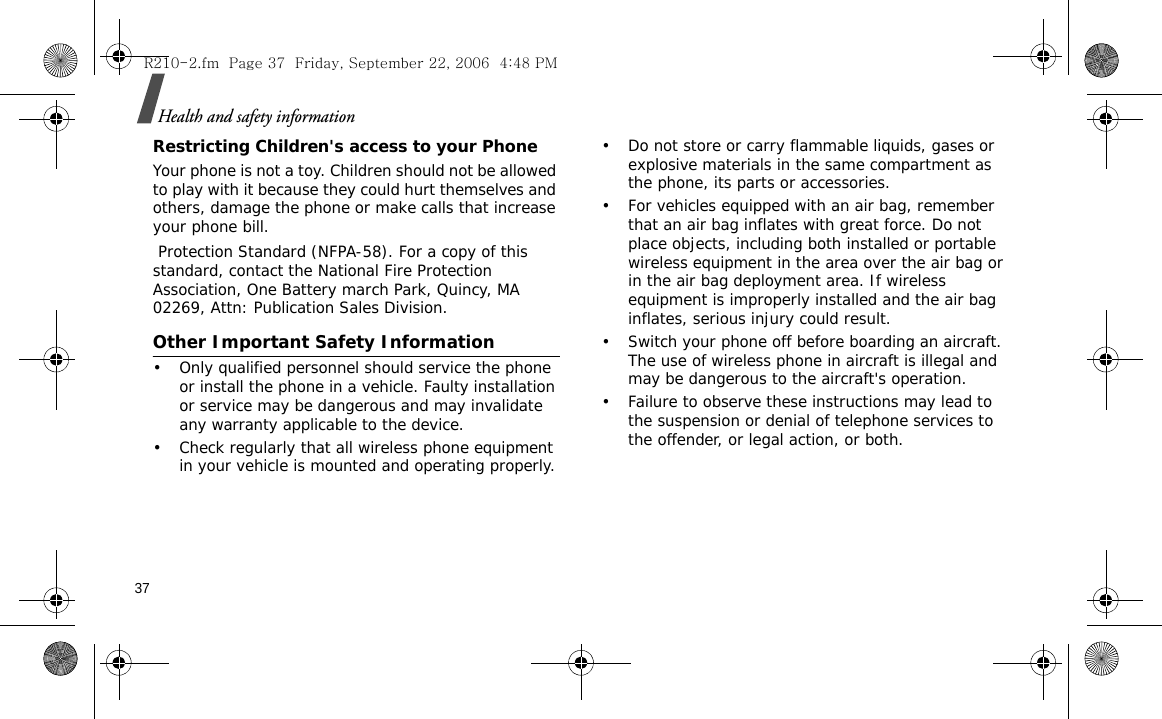 37Health and safety informationRestricting Children&apos;s access to your PhoneYour phone is not a toy. Children should not be allowed to play with it because they could hurt themselves and others, damage the phone or make calls that increase your phone bill. Protection Standard (NFPA-58). For a copy of this standard, contact the National Fire Protection Association, One Battery march Park, Quincy, MA 02269, Attn: Publication Sales Division.Other Important Safety Information• Only qualified personnel should service the phone or install the phone in a vehicle. Faulty installation or service may be dangerous and may invalidate any warranty applicable to the device.• Check regularly that all wireless phone equipment in your vehicle is mounted and operating properly.• Do not store or carry flammable liquids, gases or explosive materials in the same compartment as the phone, its parts or accessories.• For vehicles equipped with an air bag, remember that an air bag inflates with great force. Do not place objects, including both installed or portable wireless equipment in the area over the air bag or in the air bag deployment area. If wireless equipment is improperly installed and the air bag inflates, serious injury could result.• Switch your phone off before boarding an aircraft. The use of wireless phone in aircraft is illegal and may be dangerous to the aircraft&apos;s operation.• Failure to observe these instructions may lead to the suspension or denial of telephone services to the offender, or legal action, or both.R210-2.fm  Page 37  Friday, September 22, 2006  4:48 PM