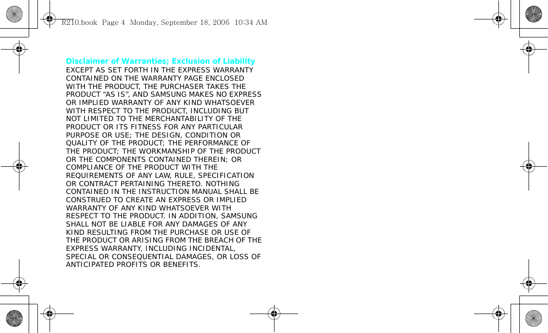 Disclaimer of Warranties; Exclusion of LiabilityEXCEPT AS SET FORTH IN THE EXPRESS WARRANTY CONTAINED ON THE WARRANTY PAGE ENCLOSED WITH THE PRODUCT, THE PURCHASER TAKES THE PRODUCT “AS IS”, AND SAMSUNG MAKES NO EXPRESS OR IMPLIED WARRANTY OF ANY KIND WHATSOEVER WITH RESPECT TO THE PRODUCT, INCLUDING BUT NOT LIMITED TO THE MERCHANTABILITY OF THE PRODUCT OR ITS FITNESS FOR ANY PARTICULAR PURPOSE OR USE; THE DESIGN, CONDITION OR QUALITY OF THE PRODUCT; THE PERFORMANCE OF THE PRODUCT; THE WORKMANSHIP OF THE PRODUCT OR THE COMPONENTS CONTAINED THEREIN; OR COMPLIANCE OF THE PRODUCT WITH THE REQUIREMENTS OF ANY LAW, RULE, SPECIFICATION OR CONTRACT PERTAINING THERETO. NOTHING CONTAINED IN THE INSTRUCTION MANUAL SHALL BE CONSTRUED TO CREATE AN EXPRESS OR IMPLIED WARRANTY OF ANY KIND WHATSOEVER WITH RESPECT TO THE PRODUCT. IN ADDITION, SAMSUNG SHALL NOT BE LIABLE FOR ANY DAMAGES OF ANY KIND RESULTING FROM THE PURCHASE OR USE OF THE PRODUCT OR ARISING FROM THE BREACH OF THE EXPRESS WARRANTY, INCLUDING INCIDENTAL, SPECIAL OR CONSEQUENTIAL DAMAGES, OR LOSS OF ANTICIPATED PROFITS OR BENEFITS.R210.book  Page 4  Monday, September 18, 2006  10:34 AM