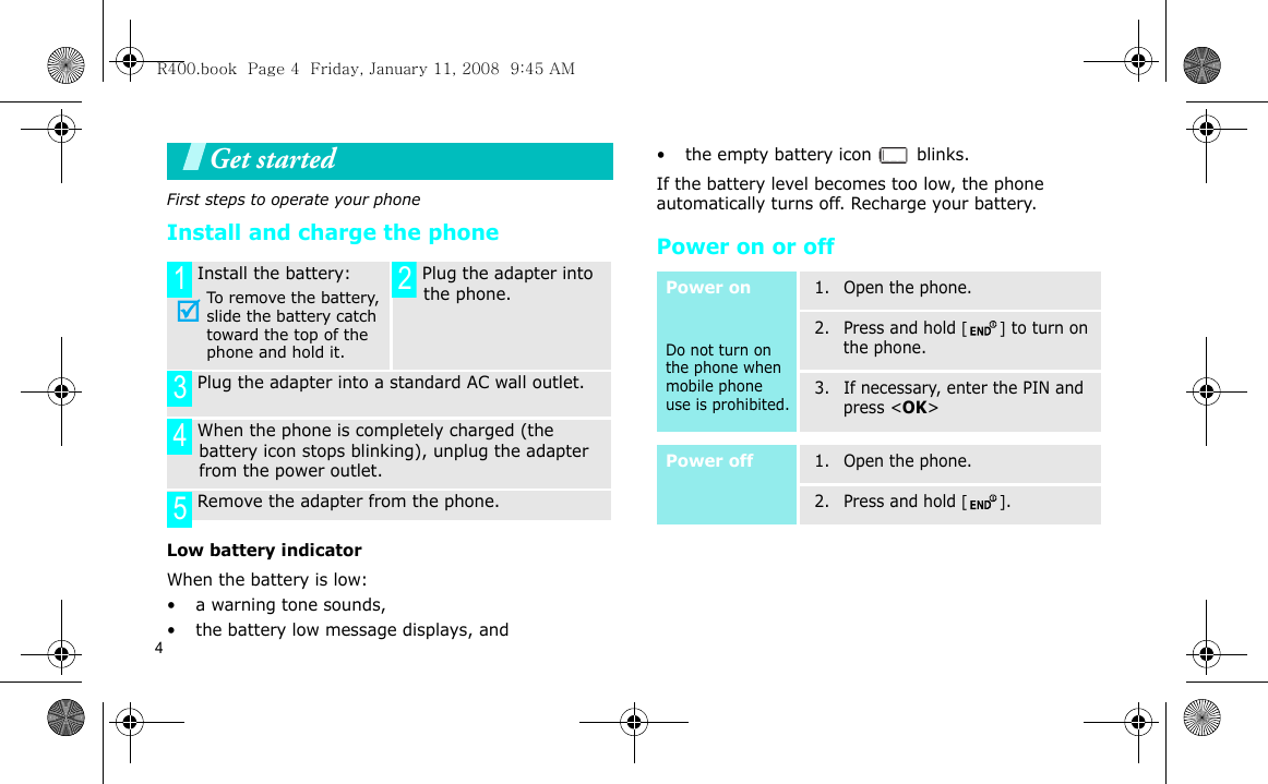 4Get startedFirst steps to operate your phoneInstall and charge the phoneLow battery indicatorWhen the battery is low:• a warning tone sounds,• the battery low message displays, and• the empty battery icon   blinks.If the battery level becomes too low, the phone automatically turns off. Recharge your battery. Power on or off Install the battery:To remove the battery, slide the battery catch toward the top of the phone and hold it. Plug the adapter into the phone. Plug the adapter into a standard AC wall outlet. When the phone is completely charged (the battery icon stops blinking), unplug the adapter from the power outlet. Remove the adapter from the phone.1 2345Power onDo not turn on the phone when mobile phone use is prohibited.1. Open the phone.2. Press and hold [] to turn on the phone.3. If necessary, enter the PIN and press &lt;OK&gt;Power off1. Open the phone.2. Press and hold [].R400.book  Page 4  Friday, January 11, 2008  9:45 AM