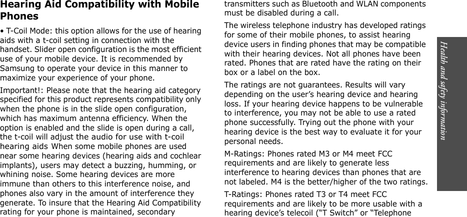 Health and safety information 4941Hearing Aid Compatibility with Mobile Phones• T-Coil Mode: this option allows for the use of hearing aids with a t-coil setting in connection with the handset. Slider open configuration is the most efficient use of your mobile device. It is recommended by Samsung to operate your device in this manner to maximize your experience of your phone. Important!: Please note that the hearing aid category specified for this product represents compatibility only when the phone is in the slide open configuration, which has maximum antenna efficiency. When the option is enabled and the slide is open during a call, the t-coil will adjust the audio for use with t-coil hearing aids When some mobile phones are used near some hearing devices (hearing aids and cochlear implants), users may detect a buzzing, humming, or whining noise. Some hearing devices are more immune than others to this interference noise, and phones also vary in the amount of interference they generate. To insure that the Hearing Aid Compatibility rating for your phone is maintained, secondary transmitters such as Bluetooth and WLAN components must be disabled during a call. The wireless telephone industry has developed ratings for some of their mobile phones, to assist hearing device users in finding phones that may be compatible with their hearing devices. Not all phones have been rated. Phones that are rated have the rating on their box or a label on the box.The ratings are not guarantees. Results will vary depending on the user’s hearing device and hearing loss. If your hearing device happens to be vulnerable to interference, you may not be able to use a rated phone successfully. Trying out the phone with your hearing device is the best way to evaluate it for your personal needs.M-Ratings: Phones rated M3 or M4 meet FCC requirements and are likely to generate less interference to hearing devices than phones that are not labeled. M4 is the better/higher of the two ratings.T-Ratings: Phones rated T3 or T4 meet FCC requirements and are likely to be more usable with a hearing device’s telecoil (“T Switch” or “Telephone 