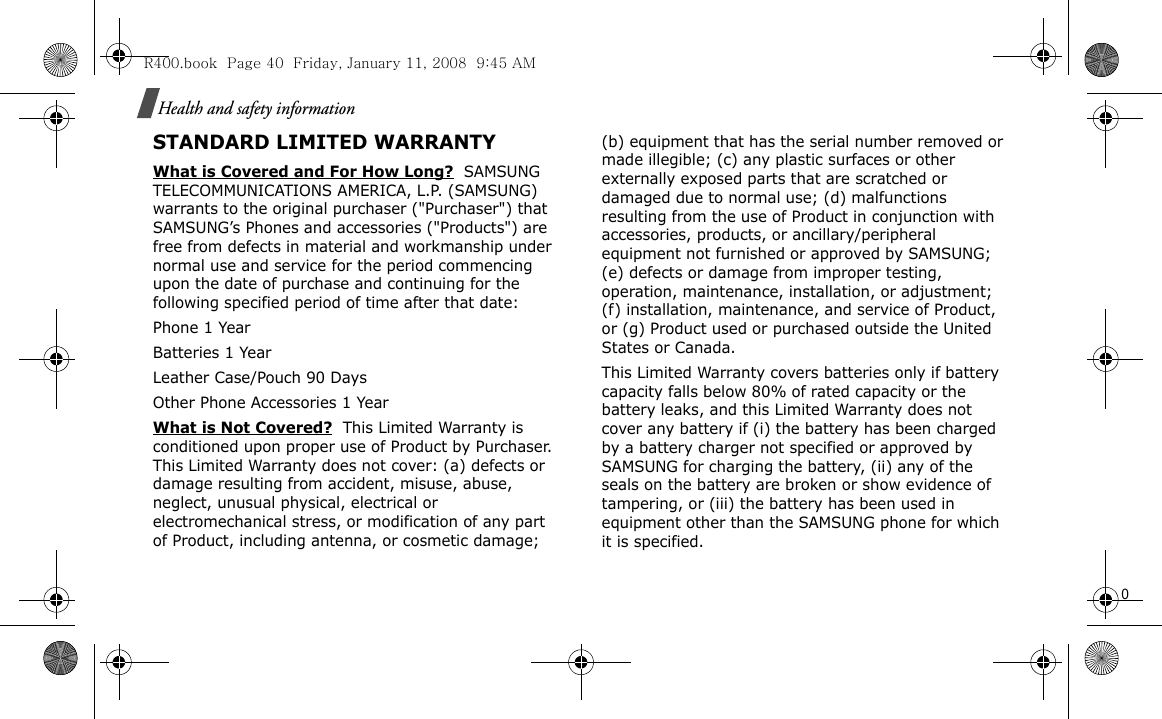                                                                                                                                                                                                                                                                       0Health and safety informationSTANDARD LIMITED WARRANTYWhat is Covered and For How Long?  SAMSUNG TELECOMMUNICATIONS AMERICA, L.P. (SAMSUNG) warrants to the original purchaser (&quot;Purchaser&quot;) that SAMSUNG’s Phones and accessories (&quot;Products&quot;) are free from defects in material and workmanship under normal use and service for the period commencing upon the date of purchase and continuing for the following specified period of time after that date:Phone 1 YearBatteries 1 YearLeather Case/Pouch 90 Days Other Phone Accessories 1 YearWhat is Not Covered?  This Limited Warranty is conditioned upon proper use of Product by Purchaser. This Limited Warranty does not cover: (a) defects or damage resulting from accident, misuse, abuse, neglect, unusual physical, electrical or electromechanical stress, or modification of any part of Product, including antenna, or cosmetic damage; (b) equipment that has the serial number removed or made illegible; (c) any plastic surfaces or other externally exposed parts that are scratched or damaged due to normal use; (d) malfunctions resulting from the use of Product in conjunction with accessories, products, or ancillary/peripheral equipment not furnished or approved by SAMSUNG; (e) defects or damage from improper testing, operation, maintenance, installation, or adjustment; (f) installation, maintenance, and service of Product, or (g) Product used or purchased outside the United States or Canada. This Limited Warranty covers batteries only if battery capacity falls below 80% of rated capacity or the battery leaks, and this Limited Warranty does not cover any battery if (i) the battery has been charged by a battery charger not specified or approved by SAMSUNG for charging the battery, (ii) any of the seals on the battery are broken or show evidence of tampering, or (iii) the battery has been used in equipment other than the SAMSUNG phone for which it is specified. R400.book  Page 40  Friday, January 11, 2008  9:45 AM