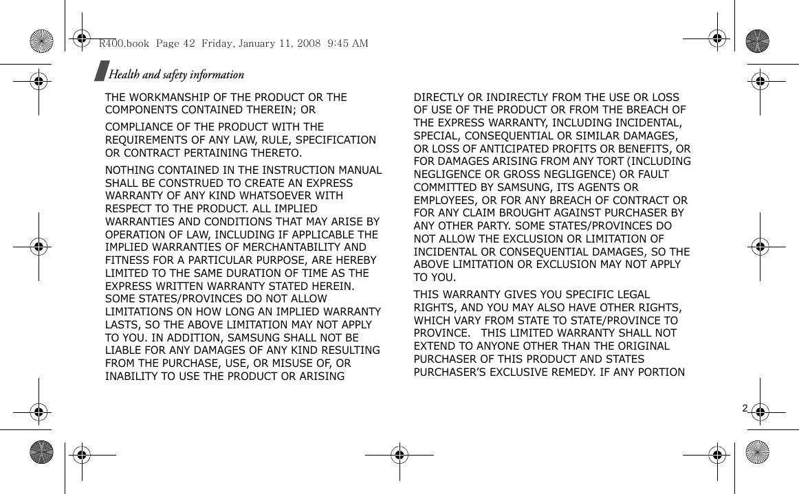                                                                                                                                                                                                                                                            2Health and safety informationTHE WORKMANSHIP OF THE PRODUCT OR THE COMPONENTS CONTAINED THEREIN; ORCOMPLIANCE OF THE PRODUCT WITH THE REQUIREMENTS OF ANY LAW, RULE, SPECIFICATION OR CONTRACT PERTAINING THERETO. NOTHING CONTAINED IN THE INSTRUCTION MANUAL SHALL BE CONSTRUED TO CREATE AN EXPRESS WARRANTY OF ANY KIND WHATSOEVER WITH RESPECT TO THE PRODUCT. ALL IMPLIED WARRANTIES AND CONDITIONS THAT MAY ARISE BY OPERATION OF LAW, INCLUDING IF APPLICABLE THE IMPLIED WARRANTIES OF MERCHANTABILITY AND FITNESS FOR A PARTICULAR PURPOSE, ARE HEREBY LIMITED TO THE SAME DURATION OF TIME AS THE EXPRESS WRITTEN WARRANTY STATED HEREIN. SOME STATES/PROVINCES DO NOT ALLOW LIMITATIONS ON HOW LONG AN IMPLIED WARRANTY LASTS, SO THE ABOVE LIMITATION MAY NOT APPLY TO YOU. IN ADDITION, SAMSUNG SHALL NOT BE LIABLE FOR ANY DAMAGES OF ANY KIND RESULTING FROM THE PURCHASE, USE, OR MISUSE OF, OR INABILITY TO USE THE PRODUCT OR ARISING DIRECTLY OR INDIRECTLY FROM THE USE OR LOSS OF USE OF THE PRODUCT OR FROM THE BREACH OF THE EXPRESS WARRANTY, INCLUDING INCIDENTAL, SPECIAL, CONSEQUENTIAL OR SIMILAR DAMAGES, OR LOSS OF ANTICIPATED PROFITS OR BENEFITS, OR FOR DAMAGES ARISING FROM ANY TORT (INCLUDING NEGLIGENCE OR GROSS NEGLIGENCE) OR FAULT COMMITTED BY SAMSUNG, ITS AGENTS OR EMPLOYEES, OR FOR ANY BREACH OF CONTRACT OR FOR ANY CLAIM BROUGHT AGAINST PURCHASER BY ANY OTHER PARTY. SOME STATES/PROVINCES DO NOT ALLOW THE EXCLUSION OR LIMITATION OF INCIDENTAL OR CONSEQUENTIAL DAMAGES, SO THE ABOVE LIMITATION OR EXCLUSION MAY NOT APPLY TO YOU. THIS WARRANTY GIVES YOU SPECIFIC LEGAL RIGHTS, AND YOU MAY ALSO HAVE OTHER RIGHTS, WHICH VARY FROM STATE TO STATE/PROVINCE TO PROVINCE.   THIS LIMITED WARRANTY SHALL NOT EXTEND TO ANYONE OTHER THAN THE ORIGINAL PURCHASER OF THIS PRODUCT AND STATES PURCHASER’S EXCLUSIVE REMEDY. IF ANY PORTION R400.book  Page 42  Friday, January 11, 2008  9:45 AM