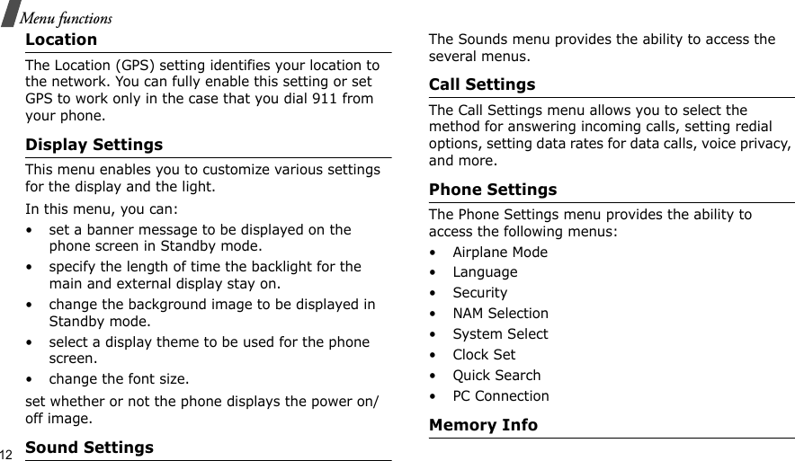 12Menu functionsLocation The Location (GPS) setting identifies your location to the network. You can fully enable this setting or set GPS to work only in the case that you dial 911 from your phone.Display SettingsThis menu enables you to customize various settings for the display and the light.In this menu, you can:• set a banner message to be displayed on the phone screen in Standby mode.• specify the length of time the backlight for the main and external display stay on.• change the background image to be displayed in Standby mode.• select a display theme to be used for the phone screen.• change the font size.set whether or not the phone displays the power on/off image.Sound SettingsThe Sounds menu provides the ability to access the several menus.Call SettingsThe Call Settings menu allows you to select the method for answering incoming calls, setting redial options, setting data rates for data calls, voice privacy, and more.Phone SettingsThe Phone Settings menu provides the ability to access the following menus:• Airplane Mode• Language• Security• NAM Selection•System Select•Clock Set•Quick Search• PC ConnectionMemory Info