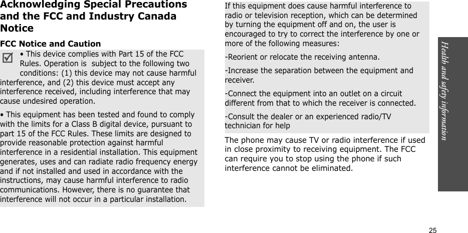 Health and safety information    25Acknowledging Special Precautions and the FCC and Industry Canada NoticeFCC Notice and CautionThe phone may cause TV or radio interference if used in close proximity to receiving equipment. The FCC can require you to stop using the phone if such interference cannot be eliminated.• This device complies with Part 15 of the FCC Rules. Operation is  subject to the following two conditions: (1) this device may not cause harmful interference, and (2) this device must accept any interference received, including interference that may cause undesired operation.• This equipment has been tested and found to comply with the limits for a Class B digital device, pursuant to part 15 of the FCC Rules. These limits are designed to provide reasonable protection against harmful interference in a residential installation. This equipment generates, uses and can radiate radio frequency energy and if not installed and used in accordance with the instructions, may cause harmful interference to radio communications. However, there is no guarantee that interference will not occur in a particular installation.If this equipment does cause harmful interference to radio or television reception, which can be determined by turning the equipment off and on, the user is encouraged to try to correct the interference by one or more of the following measures:-Reorient or relocate the receiving antenna.-Increase the separation between the equipment and receiver.-Connect the equipment into an outlet on a circuit different from that to which the receiver is connected.-Consult the dealer or an experienced radio/TV technician for help