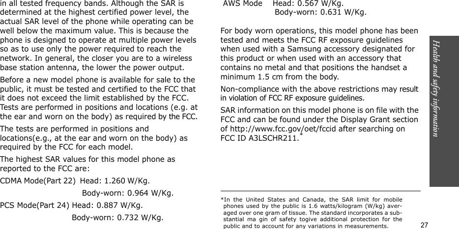 Health and safety information    27in all tested frequency bands. Although the SAR is determined at the highest certified power level, the actual SAR level of the phone while operating can be well below the maximum value. This is because the phone is designed to operate at multiple power levels so as to use only the power required to reach the network. In general, the closer you are to a wireless base station antenna, the lower the power output.Before a new model phone is available for sale to the public, it must be tested and certified to the FCC that it does not exceed the limit established by the FCC. Tests are performed in positions and locations (e.g. at the ear and worn on the body) as required by the FCC. The tests are performed in positions and locations(e.g., at the ear and worn on the body) as required by the FCC for each model.The highest SAR values for this model phone as reported to the FCC are:CDMA Mode(Part 22)  Head: 1.260 W/Kg.                                                         Body-worn: 0.964 W/Kg.PCS Mode(Part 24) Head: 0.887 W/Kg.                             Body-worn: 0.732 W/Kg. AWS Mode    Head: 0.567 W/Kg.                                                  Body-worn: 0.631 W/Kg.   For body worn operations, this model phone has been tested and meets the FCC RF exposure guidelines when used with a Samsung accessory designated for this product or when used with an accessory that contains no metal and that positions the handset a minimum 1.5 cm from the body.Non-compliance with the above restrictions may result in violation of FCC RF exposure guidelines. SAR information on this model phone is on file with the FCC and can be found under the Display Grant section of http://www.fcc.gov/oet/fccid after searching on FCC ID A3LSCHR211.**In the United States and Canada, the SAR limit for mobilephones used by the public is 1.6 watts/kilogram (W/kg) aver-aged over one gram of tissue. The standard incorporates a sub-stantial ma gin of safety togive additional protection for thepublic and to account for any variations in measurements.