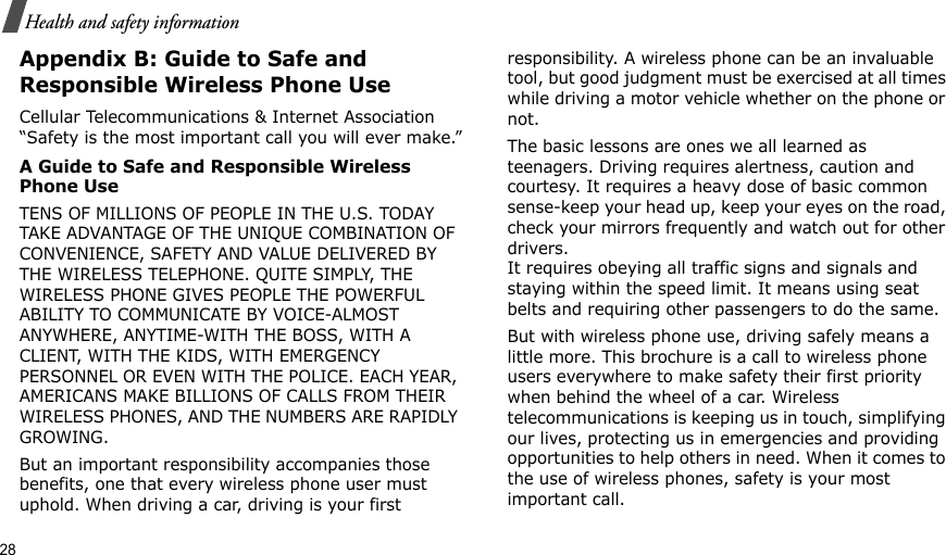 28Health and safety informationAppendix B: Guide to Safe and Responsible Wireless Phone UseCellular Telecommunications &amp; Internet Association “Safety is the most important call you will ever make.”A Guide to Safe and Responsible Wireless Phone UseTENS OF MILLIONS OF PEOPLE IN THE U.S. TODAY TAKE ADVANTAGE OF THE UNIQUE COMBINATION OF CONVENIENCE, SAFETY AND VALUE DELIVERED BY THE WIRELESS TELEPHONE. QUITE SIMPLY, THE WIRELESS PHONE GIVES PEOPLE THE POWERFUL ABILITY TO COMMUNICATE BY VOICE-ALMOST ANYWHERE, ANYTIME-WITH THE BOSS, WITH A CLIENT, WITH THE KIDS, WITH EMERGENCY PERSONNEL OR EVEN WITH THE POLICE. EACH YEAR, AMERICANS MAKE BILLIONS OF CALLS FROM THEIR WIRELESS PHONES, AND THE NUMBERS ARE RAPIDLY GROWING.But an important responsibility accompanies those benefits, one that every wireless phone user must uphold. When driving a car, driving is your first responsibility. A wireless phone can be an invaluable tool, but good judgment must be exercised at all times while driving a motor vehicle whether on the phone or not.The basic lessons are ones we all learned as teenagers. Driving requires alertness, caution and courtesy. It requires a heavy dose of basic common sense-keep your head up, keep your eyes on the road, check your mirrors frequently and watch out for other drivers. It requires obeying all traffic signs and signals and staying within the speed limit. It means using seat belts and requiring other passengers to do the same. But with wireless phone use, driving safely means a little more. This brochure is a call to wireless phone users everywhere to make safety their first priority when behind the wheel of a car. Wireless telecommunications is keeping us in touch, simplifying our lives, protecting us in emergencies and providing opportunities to help others in need. When it comes to the use of wireless phones, safety is your most important call.