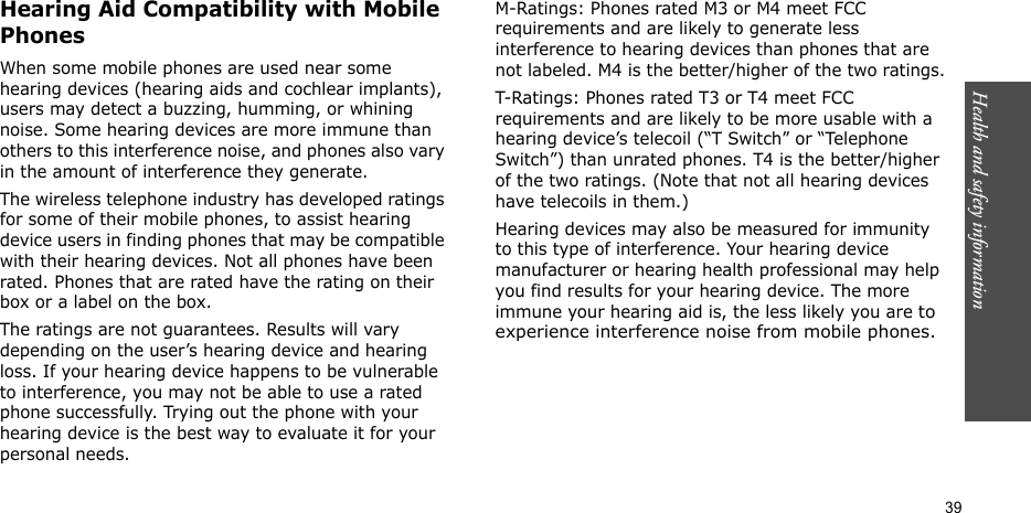 Health and safety information    39Hearing Aid Compatibility with Mobile PhonesWhen some mobile phones are used near some hearing devices (hearing aids and cochlear implants), users may detect a buzzing, humming, or whining noise. Some hearing devices are more immune than others to this interference noise, and phones also vary in the amount of interference they generate.The wireless telephone industry has developed ratings for some of their mobile phones, to assist hearing device users in finding phones that may be compatible with their hearing devices. Not all phones have been rated. Phones that are rated have the rating on their box or a label on the box.The ratings are not guarantees. Results will vary depending on the user’s hearing device and hearing loss. If your hearing device happens to be vulnerable to interference, you may not be able to use a rated phone successfully. Trying out the phone with your hearing device is the best way to evaluate it for your personal needs.M-Ratings: Phones rated M3 or M4 meet FCC requirements and are likely to generate less interference to hearing devices than phones that are not labeled. M4 is the better/higher of the two ratings.T-Ratings: Phones rated T3 or T4 meet FCC requirements and are likely to be more usable with a hearing device’s telecoil (“T Switch” or “Telephone Switch”) than unrated phones. T4 is the better/higher of the two ratings. (Note that not all hearing devices have telecoils in them.)Hearing devices may also be measured for immunity to this type of interference. Your hearing device manufacturer or hearing health professional may help you find results for your hearing device. The more immune your hearing aid is, the less likely you are to experience interference noise from mobile phones.