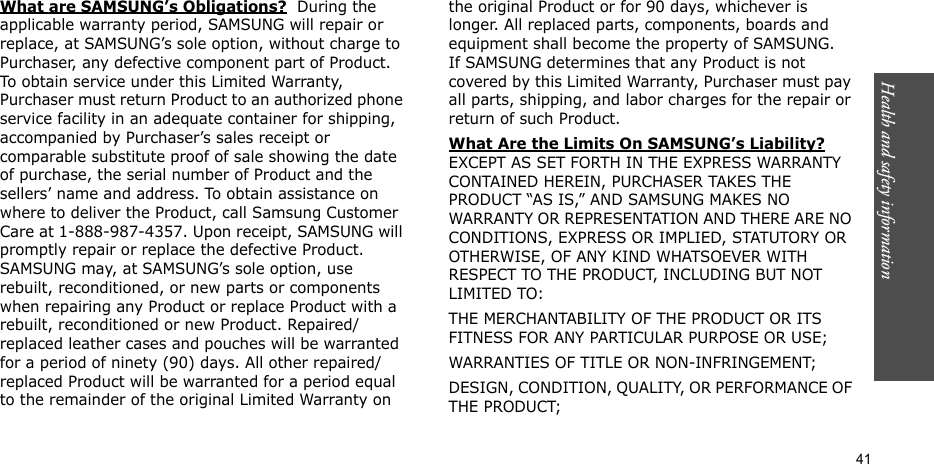 Health and safety information    41What are SAMSUNG’s Obligations?  During the applicable warranty period, SAMSUNG will repair or replace, at SAMSUNG’s sole option, without charge to Purchaser, any defective component part of Product. To obtain service under this Limited Warranty, Purchaser must return Product to an authorized phone service facility in an adequate container for shipping, accompanied by Purchaser’s sales receipt or comparable substitute proof of sale showing the date of purchase, the serial number of Product and the sellers’ name and address. To obtain assistance on where to deliver the Product, call Samsung Customer Care at 1-888-987-4357. Upon receipt, SAMSUNG will promptly repair or replace the defective Product. SAMSUNG may, at SAMSUNG’s sole option, use rebuilt, reconditioned, or new parts or components when repairing any Product or replace Product with a rebuilt, reconditioned or new Product. Repaired/replaced leather cases and pouches will be warranted for a period of ninety (90) days. All other repaired/replaced Product will be warranted for a period equal to the remainder of the original Limited Warranty on the original Product or for 90 days, whichever is longer. All replaced parts, components, boards and equipment shall become the property of SAMSUNG. If SAMSUNG determines that any Product is not covered by this Limited Warranty, Purchaser must pay all parts, shipping, and labor charges for the repair or return of such Product. What Are the Limits On SAMSUNG’s Liability? EXCEPT AS SET FORTH IN THE EXPRESS WARRANTY CONTAINED HEREIN, PURCHASER TAKES THE PRODUCT “AS IS,” AND SAMSUNG MAKES NO WARRANTY OR REPRESENTATION AND THERE ARE NO CONDITIONS, EXPRESS OR IMPLIED, STATUTORY OR OTHERWISE, OF ANY KIND WHATSOEVER WITH RESPECT TO THE PRODUCT, INCLUDING BUT NOT LIMITED TO:THE MERCHANTABILITY OF THE PRODUCT OR ITS FITNESS FOR ANY PARTICULAR PURPOSE OR USE;WARRANTIES OF TITLE OR NON-INFRINGEMENT;DESIGN, CONDITION, QUALITY, OR PERFORMANCE OF THE PRODUCT;