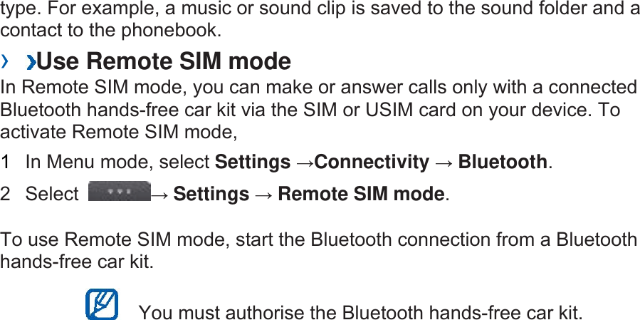 type. For example, a music or sound clip is saved to the sound folder and a contact to the phonebook.   ›  Use Remote SIM mode   In Remote SIM mode, you can make or answer calls only with a connected Bluetooth hands-free car kit via the SIM or USIM card on your device. To activate Remote SIM mode,   1  In Menu mode, select Settings →Connectivity → Bluetooth.  2 Select  → Settings → Remote SIM mode.  To use Remote SIM mode, start the Bluetooth connection from a Bluetooth hands-free car kit.     You must authorise the Bluetooth hands-free car kit.   