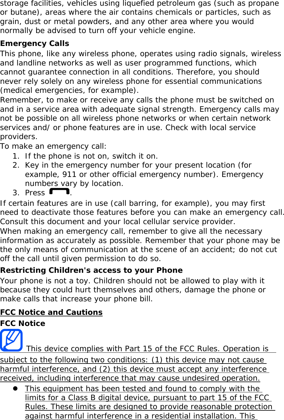 storage facilities, vehicles using liquefied petroleum gas (such as propane or butane), areas where the air contains chemicals or particles, such as grain, dust or metal powders, and any other area where you would normally be advised to turn off your vehicle engine. Emergency Calls This phone, like any wireless phone, operates using radio signals, wireless and landline networks as well as user programmed functions, which cannot guarantee connection in all conditions. Therefore, you should never rely solely on any wireless phone for essential communications (medical emergencies, for example). Remember, to make or receive any calls the phone must be switched on and in a service area with adequate signal strength. Emergency calls may not be possible on all wireless phone networks or when certain network services and/ or phone features are in use. Check with local service providers. To make an emergency call: 1. If the phone is not on, switch it on. 2. Key in the emergency number for your present location (for example, 911 or other official emergency number). Emergency numbers vary by location. 3. Press  . If certain features are in use (call barring, for example), you may first need to deactivate those features before you can make an emergency call. Consult this document and your local cellular service provider. When making an emergency call, remember to give all the necessary information as accurately as possible. Remember that your phone may be the only means of communication at the scene of an accident; do not cut off the call until given permission to do so. Restricting Children&apos;s access to your Phone Your phone is not a toy. Children should not be allowed to play with it because they could hurt themselves and others, damage the phone or make calls that increase your phone bill. FCC Notice and Cautions FCC Notice  This device complies with Part 15 of the FCC Rules. Operation is  subject to the following two conditions: (1) this device may not cause harmful interference, and (2) this device must accept any interference received, including interference that may cause undesired operation. z This equipment has been tested and found to comply with the limits for a Class B digital device, pursuant to part 15 of the FCC Rules. These limits are designed to provide reasonable protection against harmful interference in a residential installation. This 