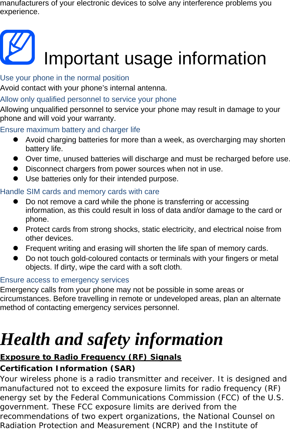 manufacturers of your electronic devices to solve any interference problems you experience.   Important usage information Use your phone in the normal position Avoid contact with your phone’s internal antenna. Allow only qualified personnel to service your phone Allowing unqualified personnel to service your phone may result in damage to your phone and will void your warranty. Ensure maximum battery and charger life z  Avoid charging batteries for more than a week, as overcharging may shorten battery life. z  Over time, unused batteries will discharge and must be recharged before use. z  Disconnect chargers from power sources when not in use. z  Use batteries only for their intended purpose. Handle SIM cards and memory cards with care z  Do not remove a card while the phone is transferring or accessing information, as this could result in loss of data and/or damage to the card or phone. z  Protect cards from strong shocks, static electricity, and electrical noise from other devices. z  Frequent writing and erasing will shorten the life span of memory cards. z  Do not touch gold-coloured contacts or terminals with your fingers or metal objects. If dirty, wipe the card with a soft cloth. Ensure access to emergency services Emergency calls from your phone may not be possible in some areas or circumstances. Before travelling in remote or undeveloped areas, plan an alternate method of contacting emergency services personnel.  Health and safety information Exposure to Radio Frequency (RF) Signals Certification Information (SAR) Your wireless phone is a radio transmitter and receiver. It is designed and manufactured not to exceed the exposure limits for radio frequency (RF) energy set by the Federal Communications Commission (FCC) of the U.S. government. These FCC exposure limits are derived from the recommendations of two expert organizations, the National Counsel on Radiation Protection and Measurement (NCRP) and the Institute of 