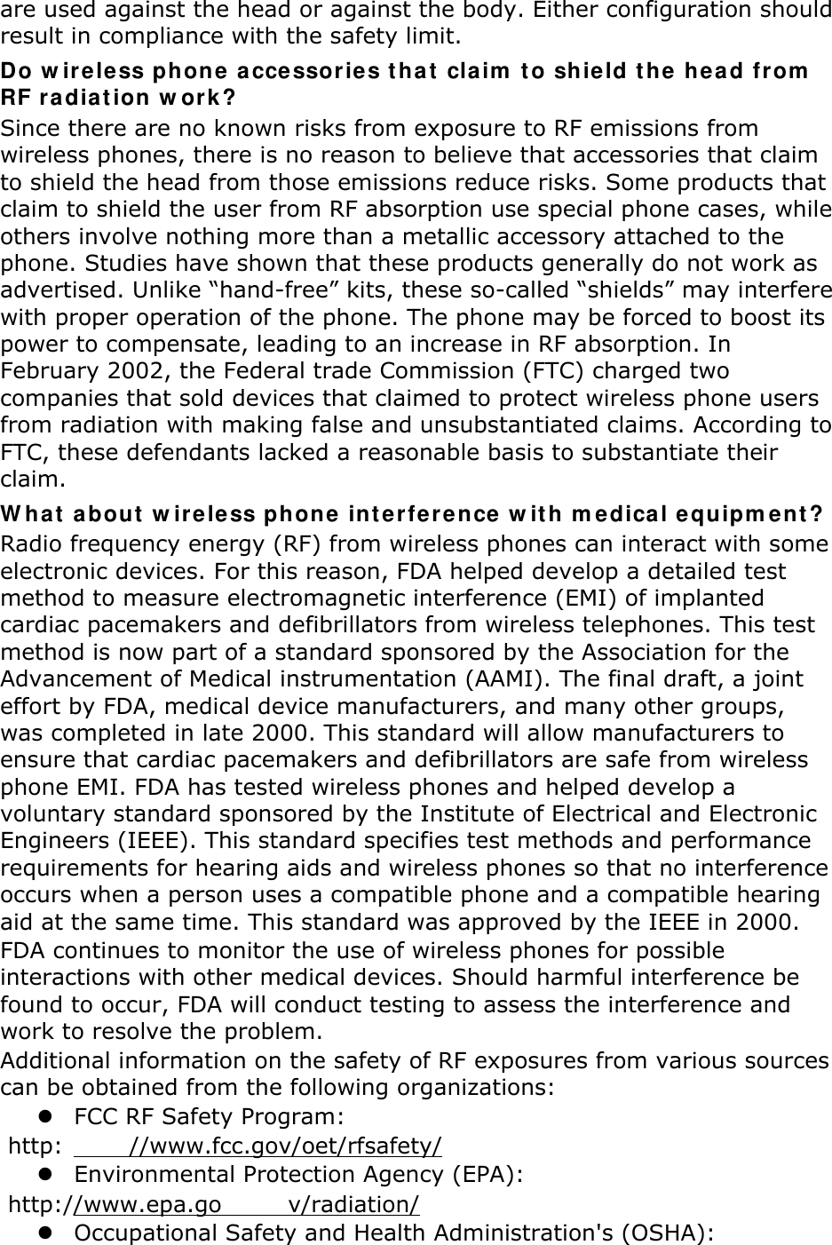 are used against the head or against the body. Either configuration should result in compliance with the safety limit. Do wireless phone accessories that claim to shield the head from RF radiation work? Since there are no known risks from exposure to RF emissions from wireless phones, there is no reason to believe that accessories that claim to shield the head from those emissions reduce risks. Some products that claim to shield the user from RF absorption use special phone cases, while others involve nothing more than a metallic accessory attached to the phone. Studies have shown that these products generally do not work as advertised. Unlike “hand-free” kits, these so-called “shields” may interfere with proper operation of the phone. The phone may be forced to boost its power to compensate, leading to an increase in RF absorption. In February 2002, the Federal trade Commission (FTC) charged two companies that sold devices that claimed to protect wireless phone users from radiation with making false and unsubstantiated claims. According to FTC, these defendants lacked a reasonable basis to substantiate their claim. What about wireless phone interference with medical equipment? Radio frequency energy (RF) from wireless phones can interact with some electronic devices. For this reason, FDA helped develop a detailed test method to measure electromagnetic interference (EMI) of implanted cardiac pacemakers and defibrillators from wireless telephones. This test method is now part of a standard sponsored by the Association for the Advancement of Medical instrumentation (AAMI). The final draft, a joint effort by FDA, medical device manufacturers, and many other groups, was completed in late 2000. This standard will allow manufacturers to ensure that cardiac pacemakers and defibrillators are safe from wireless phone EMI. FDA has tested wireless phones and helped develop a voluntary standard sponsored by the Institute of Electrical and Electronic Engineers (IEEE). This standard specifies test methods and performance requirements for hearing aids and wireless phones so that no interference occurs when a person uses a compatible phone and a compatible hearing aid at the same time. This standard was approved by the IEEE in 2000. FDA continues to monitor the use of wireless phones for possible interactions with other medical devices. Should harmful interference be found to occur, FDA will conduct testing to assess the interference and work to resolve the problem. Additional information on the safety of RF exposures from various sources can be obtained from the following organizations:  FCC RF Safety Program:  http: //www.fcc.gov/oet/rfsafety/  Environmental Protection Agency (EPA):  http://www.epa.go v/radiation/  Occupational Safety and Health Administration&apos;s (OSHA):   