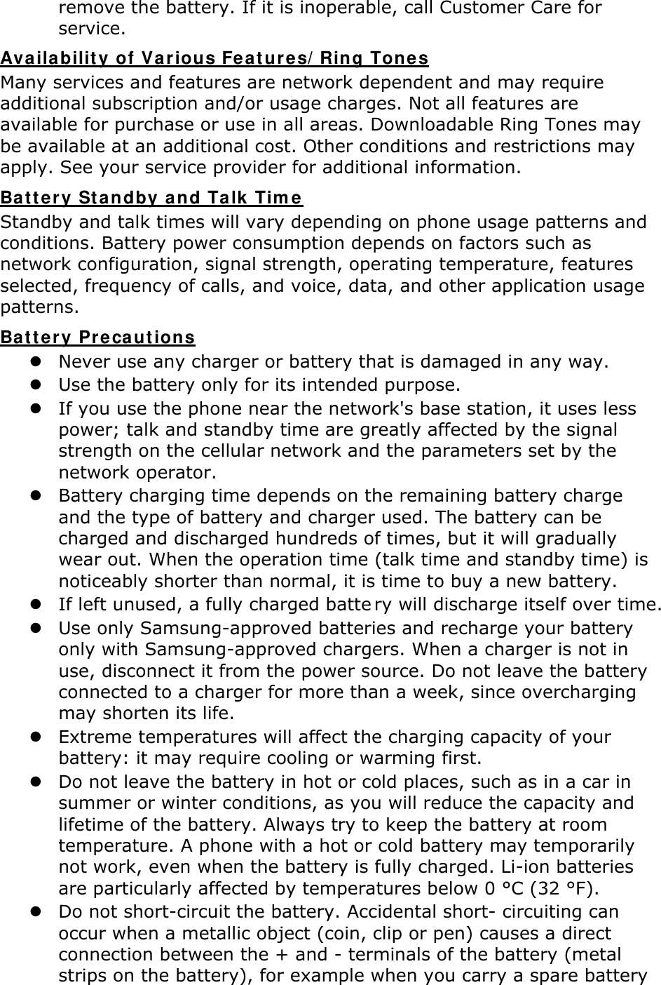 remove the battery. If it is inoperable, call Customer Care for service. Availability of Various Features/Ring Tones Many services and features are network dependent and may require additional subscription and/or usage charges. Not all features are available for purchase or use in all areas. Downloadable Ring Tones may be available at an additional cost. Other conditions and restrictions may apply. See your service provider for additional information. Battery Standby and Talk Time Standby and talk times will vary depending on phone usage patterns and conditions. Battery power consumption depends on factors such as network configuration, signal strength, operating temperature, features selected, frequency of calls, and voice, data, and other application usage patterns.   Battery Precautions  Never use any charger or battery that is damaged in any way.  Use the battery only for its intended purpose.  If you use the phone near the network&apos;s base station, it uses less power; talk and standby time are greatly affected by the signal strength on the cellular network and the parameters set by the network operator.  Battery charging time depends on the remaining battery charge and the type of battery and charger used. The battery can be charged and discharged hundreds of times, but it will gradually wear out. When the operation time (talk time and standby time) is noticeably shorter than normal, it is time to buy a new battery.  If left unused, a fully charged batte ry will discharge itself over time.   Use only Samsung-approved batteries and recharge your battery only with Samsung-approved chargers. When a charger is not in use, disconnect it from the power source. Do not leave the battery connected to a charger for more than a week, since overcharging may shorten its life.  Extreme temperatures will affect the charging capacity of your battery: it may require cooling or warming first.  Do not leave the battery in hot or cold places, such as in a car in summer or winter conditions, as you will reduce the capacity and lifetime of the battery. Always try to keep the battery at room temperature. A phone with a hot or cold battery may temporarily not work, even when the battery is fully charged. Li-ion batteries are particularly affected by temperatures below 0 °C (32 °F).  Do not short-circuit the battery. Accidental short- circuiting can occur when a metallic object (coin, clip or pen) causes a direct connection between the + and - terminals of the battery (metal strips on the battery), for example when you carry a spare battery 
