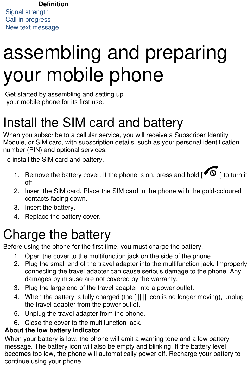 Definition Signal strength Call in progress New text message  assembling and preparing your mobile phone    Get started by assembling and setting up     your mobile phone for its first use.  Install the SIM card and battery When you subscribe to a cellular service, you will receive a Subscriber Identity Module, or SIM card, with subscription details, such as your personal identification number (PIN) and optional services. To install the SIM card and battery, 1.  Remove the battery cover. If the phone is on, press and hold [ ] to turn it off. 2.  Insert the SIM card. Place the SIM card in the phone with the gold-coloured contacts facing down. 3. Insert the battery. 4.  Replace the battery cover.  Charge the battery Before using the phone for the first time, you must charge the battery. 1.  Open the cover to the multifunction jack on the side of the phone. 2.  Plug the small end of the travel adapter into the multifunction jack. Improperly connecting the travel adapter can cause serious damage to the phone. Any damages by misuse are not covered by the warranty. 3.  Plug the large end of the travel adapter into a power outlet. 4.  When the battery is fully charged (the [|||||] icon is no longer moving), unplug the travel adapter from the power outlet. 5.  Unplug the travel adapter from the phone. 6.  Close the cover to the multifunction jack. About the low battery indicator When your battery is low, the phone will emit a warning tone and a low battery message. The battery icon will also be empty and blinking. If the battery level becomes too low, the phone will automatically power off. Recharge your battery to continue using your phone. 