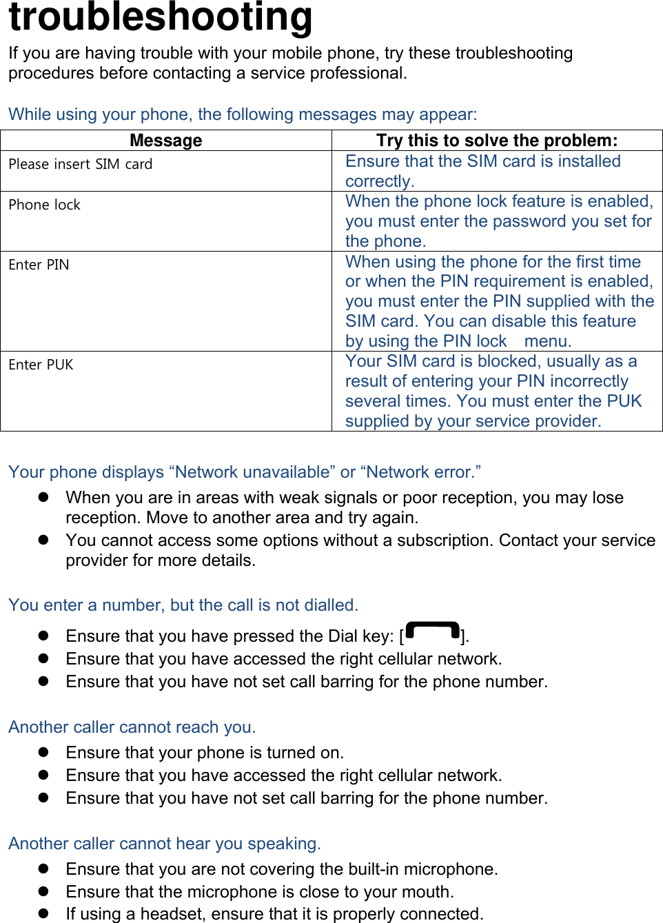  troubleshooting If you are having trouble with your mobile phone, try these troubleshooting procedures before contacting a service professional. While using your phone, the following messages may appear: Message  Try this to solve the problem: Please insert SIM card  Ensure that the SIM card is installed correctly. Phone lock  When the phone lock feature is enabled, you must enter the password you set for the phone. Enter PIN  When using the phone for the first time or when the PIN requirement is enabled, you must enter the PIN supplied with the SIM card. You can disable this feature by using the PIN lock    menu. Enter PUK  Your SIM card is blocked, usually as a result of entering your PIN incorrectly several times. You must enter the PUK supplied by your service provider.    Your phone displays “Network unavailable” or “Network error.” z  When you are in areas with weak signals or poor reception, you may lose reception. Move to another area and try again. z  You cannot access some options without a subscription. Contact your service provider for more details.  You enter a number, but the call is not dialled. z  Ensure that you have pressed the Dial key: [ ]. z  Ensure that you have accessed the right cellular network. z  Ensure that you have not set call barring for the phone number.  Another caller cannot reach you. z  Ensure that your phone is turned on. z  Ensure that you have accessed the right cellular network. z  Ensure that you have not set call barring for the phone number.  Another caller cannot hear you speaking. z  Ensure that you are not covering the built-in microphone. z  Ensure that the microphone is close to your mouth. z  If using a headset, ensure that it is properly connected.  