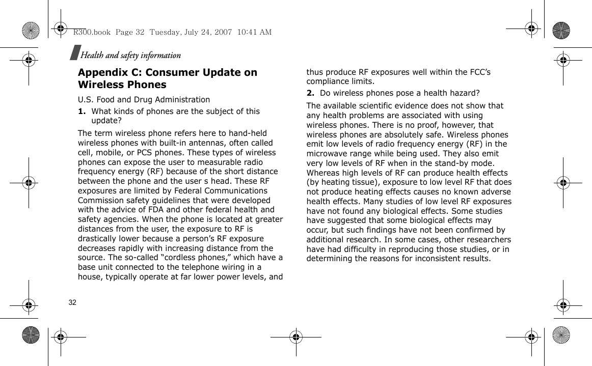 32Health and safety informationAppendix C: Consumer Update on Wireless PhonesU.S. Food and Drug Administration1.What kinds of phones are the subject of this update?The term wireless phone refers here to hand-held wireless phones with built-in antennas, often called cell, mobile, or PCS phones. These types of wireless phones can expose the user to measurable radio frequency energy (RF) because of the short distance between the phone and the user s head. These RF exposures are limited by Federal Communications Commission safety guidelines that were developed with the advice of FDA and other federal health and safety agencies. When the phone is located at greater distances from the user, the exposure to RF is drastically lower because a person’s RF exposure decreases rapidly with increasing distance from the source. The so-called “cordless phones,” which have a base unit connected to the telephone wiring in a house, typically operate at far lower power levels, and thus produce RF exposures well within the FCC’s compliance limits.2.Do wireless phones pose a health hazard?The available scientific evidence does not show that any health problems are associated with using wireless phones. There is no proof, however, that wireless phones are absolutely safe. Wireless phones emit low levels of radio frequency energy (RF) in the microwave range while being used. They also emit very low levels of RF when in the stand-by mode. Whereas high levels of RF can produce health effects (by heating tissue), exposure to low level RF that does not produce heating effects causes no known adverse health effects. Many studies of low level RF exposures have not found any biological effects. Some studies have suggested that some biological effects may occur, but such findings have not been confirmed by additional research. In some cases, other researchers have had difficulty in reproducing those studies, or in determining the reasons for inconsistent results.R300.book  Page 32  Tuesday, July 24, 2007  10:41 AM