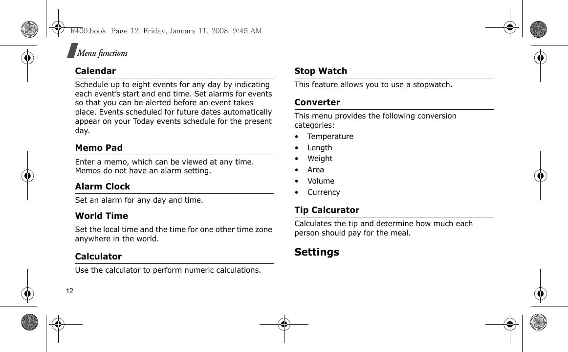 12Menu functionsCalendarSchedule up to eight events for any day by indicating each event’s start and end time. Set alarms for events so that you can be alerted before an event takes place. Events scheduled for future dates automatically appear on your Today events schedule for the present day.Memo PadEnter a memo, which can be viewed at any time. Memos do not have an alarm setting.Alarm ClockSet an alarm for any day and time.World TimeSet the local time and the time for one other time zone anywhere in the world.CalculatorUse the calculator to perform numeric calculations.Stop WatchThis feature allows you to use a stopwatch.ConverterThis menu provides the following conversion categories:•Temperature•Length•Weight•Area• Volume• CurrencyTip CalcuratorCalculates the tip and determine how much each person should pay for the meal.SettingsR400.book  Page 12  Friday, January 11, 2008  9:45 AM