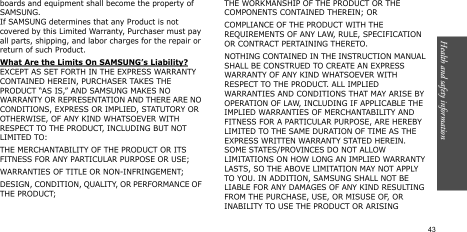 Health and safety information  43boards and equipment shall become the property of SAMSUNG. If SAMSUNG determines that any Product is not covered by this Limited Warranty, Purchaser must pay all parts, shipping, and labor charges for the repair or return of such Product. What Are the Limits On SAMSUNG’s Liability? EXCEPT AS SET FORTH IN THE EXPRESS WARRANTY CONTAINED HEREIN, PURCHASER TAKES THE PRODUCT “AS IS,” AND SAMSUNG MAKES NO WARRANTY OR REPRESENTATION AND THERE ARE NO CONDITIONS, EXPRESS OR IMPLIED, STATUTORY OR OTHERWISE, OF ANY KIND WHATSOEVER WITH RESPECT TO THE PRODUCT, INCLUDING BUT NOT LIMITED TO:THE MERCHANTABILITY OF THE PRODUCT OR ITS FITNESS FOR ANY PARTICULAR PURPOSE OR USE;WARRANTIES OF TITLE OR NON-INFRINGEMENT;DESIGN, CONDITION, QUALITY, OR PERFORMANCE OF THE PRODUCT;THE WORKMANSHIP OF THE PRODUCT OR THE COMPONENTS CONTAINED THEREIN; ORCOMPLIANCE OF THE PRODUCT WITH THE REQUIREMENTS OF ANY LAW, RULE, SPECIFICATION OR CONTRACT PERTAINING THERETO. NOTHING CONTAINED IN THE INSTRUCTION MANUAL SHALL BE CONSTRUED TO CREATE AN EXPRESS WARRANTY OF ANY KIND WHATSOEVER WITH RESPECT TO THE PRODUCT. ALL IMPLIED WARRANTIES AND CONDITIONS THAT MAY ARISE BY OPERATION OF LAW, INCLUDING IF APPLICABLE THE IMPLIED WARRANTIES OF MERCHANTABILITY AND FITNESS FOR A PARTICULAR PURPOSE, ARE HEREBY LIMITED TO THE SAME DURATION OF TIME AS THE EXPRESS WRITTEN WARRANTY STATED HEREIN. SOME STATES/PROVINCES DO NOT ALLOW LIMITATIONS ON HOW LONG AN IMPLIED WARRANTY LASTS, SO THE ABOVE LIMITATION MAY NOT APPLY TO YOU. IN ADDITION, SAMSUNG SHALL NOT BE LIABLE FOR ANY DAMAGES OF ANY KIND RESULTING FROM THE PURCHASE, USE, OR MISUSE OF, OR INABILITY TO USE THE PRODUCT OR ARISING 