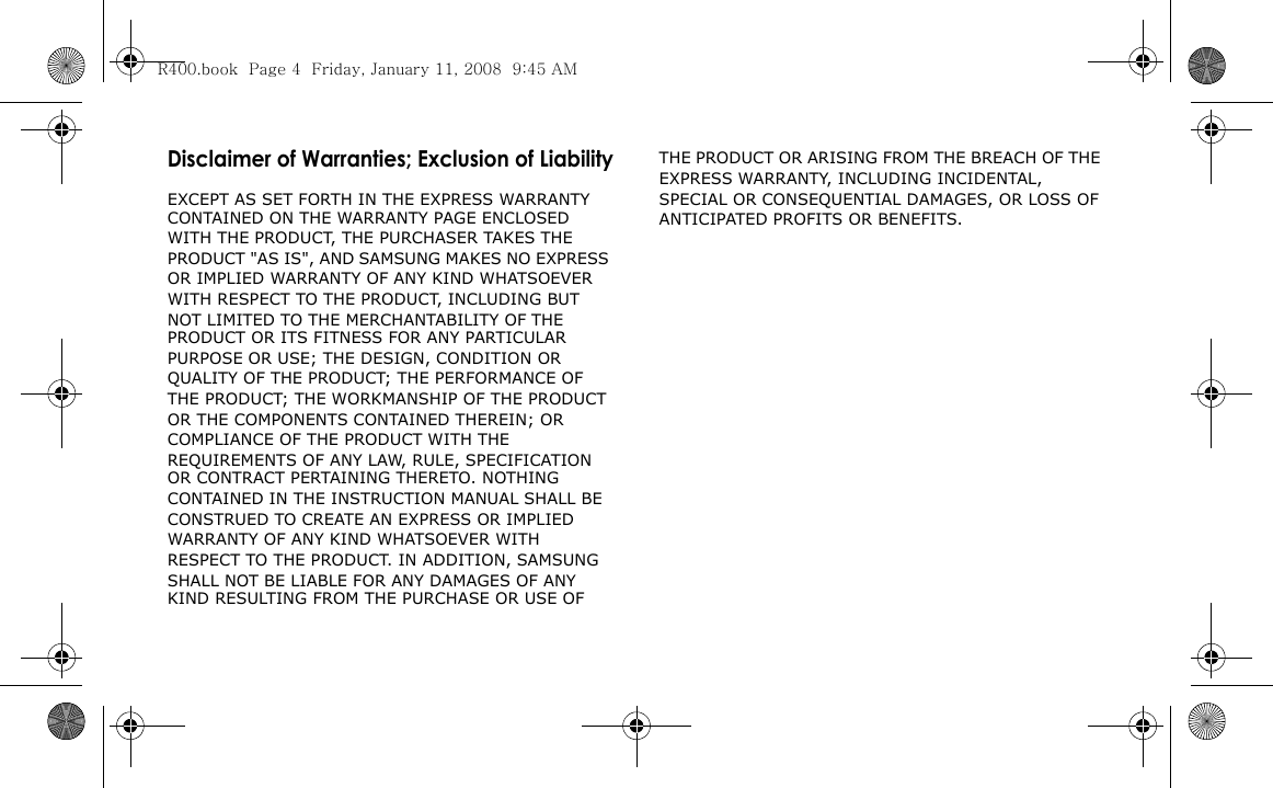 Disclaimer of Warranties; Exclusion of LiabilityEXCEPT AS SET FORTH IN THE EXPRESS WARRANTY CONTAINED ON THE WARRANTY PAGE ENCLOSED WITH THE PRODUCT, THE PURCHASER TAKES THE PRODUCT &quot;AS IS&quot;, AND SAMSUNG MAKES NO EXPRESS OR IMPLIED WARRANTY OF ANY KIND WHATSOEVER WITH RESPECT TO THE PRODUCT, INCLUDING BUT NOT LIMITED TO THE MERCHANTABILITY OF THE PRODUCT OR ITS FITNESS FOR ANY PARTICULAR PURPOSE OR USE; THE DESIGN, CONDITION OR QUALITY OF THE PRODUCT; THE PERFORMANCE OF THE PRODUCT; THE WORKMANSHIP OF THE PRODUCT OR THE COMPONENTS CONTAINED THEREIN; OR COMPLIANCE OF THE PRODUCT WITH THE REQUIREMENTS OF ANY LAW, RULE, SPECIFICATION OR CONTRACT PERTAINING THERETO. NOTHING CONTAINED IN THE INSTRUCTION MANUAL SHALL BE CONSTRUED TO CREATE AN EXPRESS OR IMPLIED WARRANTY OF ANY KIND WHATSOEVER WITH RESPECT TO THE PRODUCT. IN ADDITION, SAMSUNG SHALL NOT BE LIABLE FOR ANY DAMAGES OF ANY KIND RESULTING FROM THE PURCHASE OR USE OF THE PRODUCT OR ARISING FROM THE BREACH OF THE EXPRESS WARRANTY, INCLUDING INCIDENTAL, SPECIAL OR CONSEQUENTIAL DAMAGES, OR LOSS OF ANTICIPATED PROFITS OR BENEFITS.R400.book  Page 4  Friday, January 11, 2008  9:45 AM