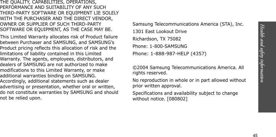 Health and safety information    45THE QUALITY, CAPABILITIES, OPERATIONS, PERFORMANCE AND SUITABILITY OF ANY SUCH THIRD-PARTY SOFTWARE OR EQUIPMENT LIE SOLELY WITH THE PURCHASER AND THE DIRECT VENDOR, OWNER OR SUPPLIER OF SUCH THIRD-PARTY SOFTWARE OR EQUIPMENT, AS THE CASE MAY BE.This Limited Warranty allocates risk of Product failure between Purchaser and SAMSUNG, and SAMSUNG’s Product pricing reflects this allocation of risk and the limitations of liability contained in this Limited Warranty. The agents, employees, distributors, and dealers of SAMSUNG are not authorized to make modifications to this Limited Warranty, or make additional warranties binding on SAMSUNG. Accordingly, additional statements such as dealer advertising or presentation, whether oral or written, do not constitute warranties by SAMSUNG and should not be relied upon.Samsung Telecommunications America (STA), Inc.1301 East Lookout DriveRichardson, TX 75082Phone: 1-800-SAMSUNGPhone: 1-888-987-HELP (4357) ©2004 Samsung Telecommunications America. All rights reserved.No reproduction in whole or in part allowed without prior written approval.Specifications and availability subject to change without notice. [080802]