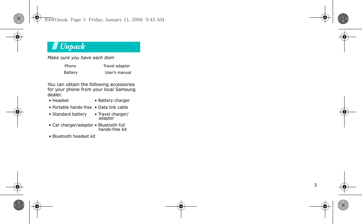 3UnpackMake sure you have each itemYou can obtain the following accessories for your phone from your local Samsung dealer.Your phonePhone Travel adapter           Battery                     User’s manual• Headset • Battery charger• Portable hands-free • Data link cable• Standard battery b• Travel charger/ adapter• Car charger/adapter • Bluetooth full   hands-free kit• Bluetooth headset kitR400.book  Page 3  Friday, January 11, 2008  9:45 AM