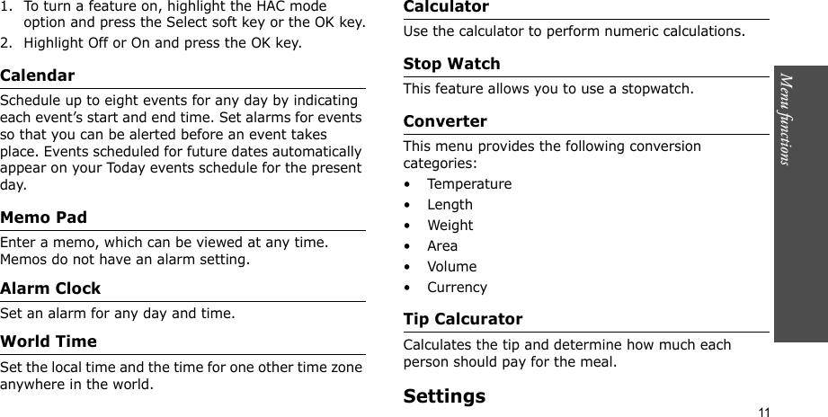 Menu functions    111. To turn a feature on, highlight the HAC mode option and press the Select soft key or the OK key.2. Highlight Off or On and press the OK key.CalendarSchedule up to eight events for any day by indicating each event’s start and end time. Set alarms for events so that you can be alerted before an event takes place. Events scheduled for future dates automatically appear on your Today events schedule for the present day.Memo PadEnter a memo, which can be viewed at any time. Memos do not have an alarm setting.Alarm ClockSet an alarm for any day and time.World TimeSet the local time and the time for one other time zone anywhere in the world.CalculatorUse the calculator to perform numeric calculations.Stop WatchThis feature allows you to use a stopwatch.ConverterThis menu provides the following conversion categories:•Temperature•Length•Weight•Area•Volume• CurrencyTip CalcuratorCalculates the tip and determine how much each person should pay for the meal.Settings