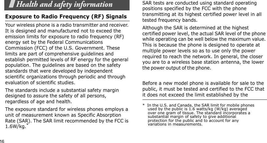 16Health and safety informationExposure to Radio Frequency (RF) SignalsYour wireless phone is a radio transmitter and receiver. It is designed and manufactured not to exceed the emission limits for exposure to radio frequency (RF) energy set by the Federal Communications Commission (FCC) of the U.S. Government. These limits are part of comprehensive guidelines and establish permitted levels of RF energy for the general population. The guidelines are based on the safety standards that were developed by independent scientific organizations through periodic and through evaluation of scientific studies.The standards include a substantial safety margin designed to assure the safety of all persons, regardless of age and health.The exposure standard for wireless phones employs a unit of measurement known as Specific Absorption Rate (SAR). The SAR limit recommended by the FCC is 1.6W/kg.*SAR tests are conducted using standard operating positions specified by the FCC with the phone transmitting at its highest certified power level in all tested frequency bands. Although the SAR is determined at the highest certified power level, the actual SAR level of the phone while operating can be well below the maximum value. This is because the phone is designed to operate at multiple power levels so as to use only the power required to reach the network. In general, the closer you are to a wireless base station antenna, the lower the  p o wer o u t p u t  of t h e  p h one .                                                     Before a new model phone is available for sale to the public, it must be tested and certified to the FCC that it does not exceed the limit established by the *  In the U.S. and Canada, the SAR limit for mobile phones used by the public is 1.6 watts/kg (W/kg) averaged over one gram of tissue. The standard incorporates a substantial margin of safety to give additional protection for the public and to account for any variations in measurements.
