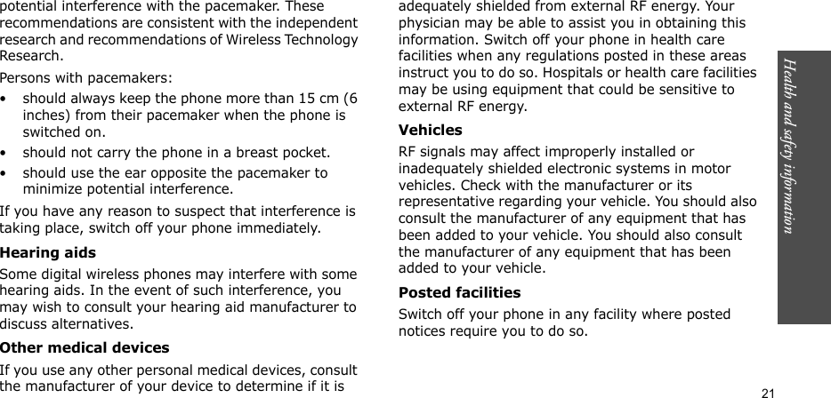 Health and safety information    21potential interference with the pacemaker. These recommendations are consistent with the independent research and recommendations of Wireless Technology Research.Persons with pacemakers:• should always keep the phone more than 15 cm (6 inches) from their pacemaker when the phone is switched on.• should not carry the phone in a breast pocket.• should use the ear opposite the pacemaker to minimize potential interference.If you have any reason to suspect that interference is taking place, switch off your phone immediately.Hearing aidsSome digital wireless phones may interfere with some hearing aids. In the event of such interference, you may wish to consult your hearing aid manufacturer to discuss alternatives.Other medical devicesIf you use any other personal medical devices, consult the manufacturer of your device to determine if it is adequately shielded from external RF energy. Your physician may be able to assist you in obtaining this information. Switch off your phone in health care facilities when any regulations posted in these areas instruct you to do so. Hospitals or health care facilities may be using equipment that could be sensitive to external RF energy.VehiclesRF signals may affect improperly installed or inadequately shielded electronic systems in motor vehicles. Check with the manufacturer or its representative regarding your vehicle. You should also consult the manufacturer of any equipment that has been added to your vehicle. You should also consult the manufacturer of any equipment that has been added to your vehicle.Posted facilitiesSwitch off your phone in any facility where posted notices require you to do so.