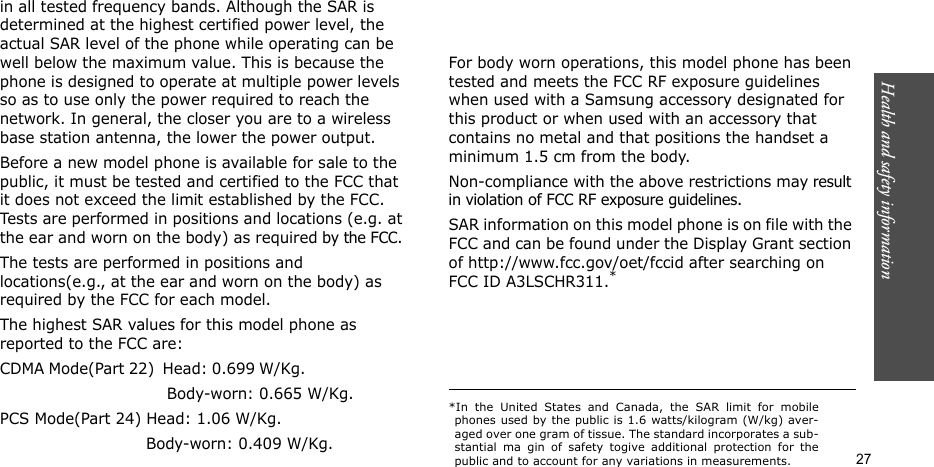 Health and safety information    27in all tested frequency bands. Although the SAR is determined at the highest certified power level, the actual SAR level of the phone while operating can be well below the maximum value. This is because the phone is designed to operate at multiple power levels so as to use only the power required to reach the network. In general, the closer you are to a wireless base station antenna, the lower the power output.Before a new model phone is available for sale to the public, it must be tested and certified to the FCC that it does not exceed the limit established by the FCC. Tests are performed in positions and locations (e.g. at the ear and worn on the body) as required by the FCC. The tests are performed in positions and locations(e.g., at the ear and worn on the body) as required by the FCC for each model.The highest SAR values for this model phone as reported to the FCC are:CDMA Mode(Part 22)  Head: 0.699 W/Kg.                                                         Body-worn: 0.665 W/Kg.PCS Mode(Part 24) Head: 1.06 W/Kg.                             Body-worn: 0.409 W/Kg.    For body worn operations, this model phone has been tested and meets the FCC RF exposure guidelines when used with a Samsung accessory designated for this product or when used with an accessory that contains no metal and that positions the handset a minimum 1.5 cm from the body.Non-compliance with the above restrictions may result in violation of FCC RF exposure guidelines. SAR information on this model phone is on file with the FCC and can be found under the Display Grant section of http://www.fcc.gov/oet/fccid after searching on FCC ID A3LSCHR311.**In the United States and Canada, the SAR limit for mobilephones used by the public is 1.6 watts/kilogram (W/kg) aver-aged over one gram of tissue. The standard incorporates a sub-stantial ma gin of safety togive additional protection for thepublic and to account for any variations in measurements.