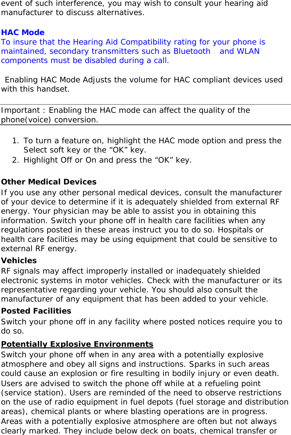 event of such interference, you may wish to consult your hearing aid manufacturer to discuss alternatives.  HAC Mode  To insure that the Hearing Aid Compatibility rating for your phone is maintained, secondary transmitters such as Bluetooth   and WLAN components must be disabled during a call.    Enabling HAC Mode Adjusts the volume for HAC compliant devices used with this handset.  Important : Enabling the HAC mode can affect the quality of the phone(voice) conversion.  1. To turn a feature on, highlight the HAC mode option and press the Select soft key or the “OK” key. 2. Highlight Off or On and press the “OK” key.  Other Medical Devices If you use any other personal medical devices, consult the manufacturer of your device to determine if it is adequately shielded from external RF energy. Your physician may be able to assist you in obtaining this information. Switch your phone off in health care facilities when any regulations posted in these areas instruct you to do so. Hospitals or health care facilities may be using equipment that could be sensitive to external RF energy. Vehicles RF signals may affect improperly installed or inadequately shielded electronic systems in motor vehicles. Check with the manufacturer or its representative regarding your vehicle. You should also consult the manufacturer of any equipment that has been added to your vehicle. Posted Facilities Switch your phone off in any facility where posted notices require you to do so. Potentially Explosive Environments Switch your phone off when in any area with a potentially explosive atmosphere and obey all signs and instructions. Sparks in such areas could cause an explosion or fire resulting in bodily injury or even death. Users are advised to switch the phone off while at a refueling point (service station). Users are reminded of the need to observe restrictions on the use of radio equipment in fuel depots (fuel storage and distribution areas), chemical plants or where blasting operations are in progress. Areas with a potentially explosive atmosphere are often but not always clearly marked. They include below deck on boats, chemical transfer or 
