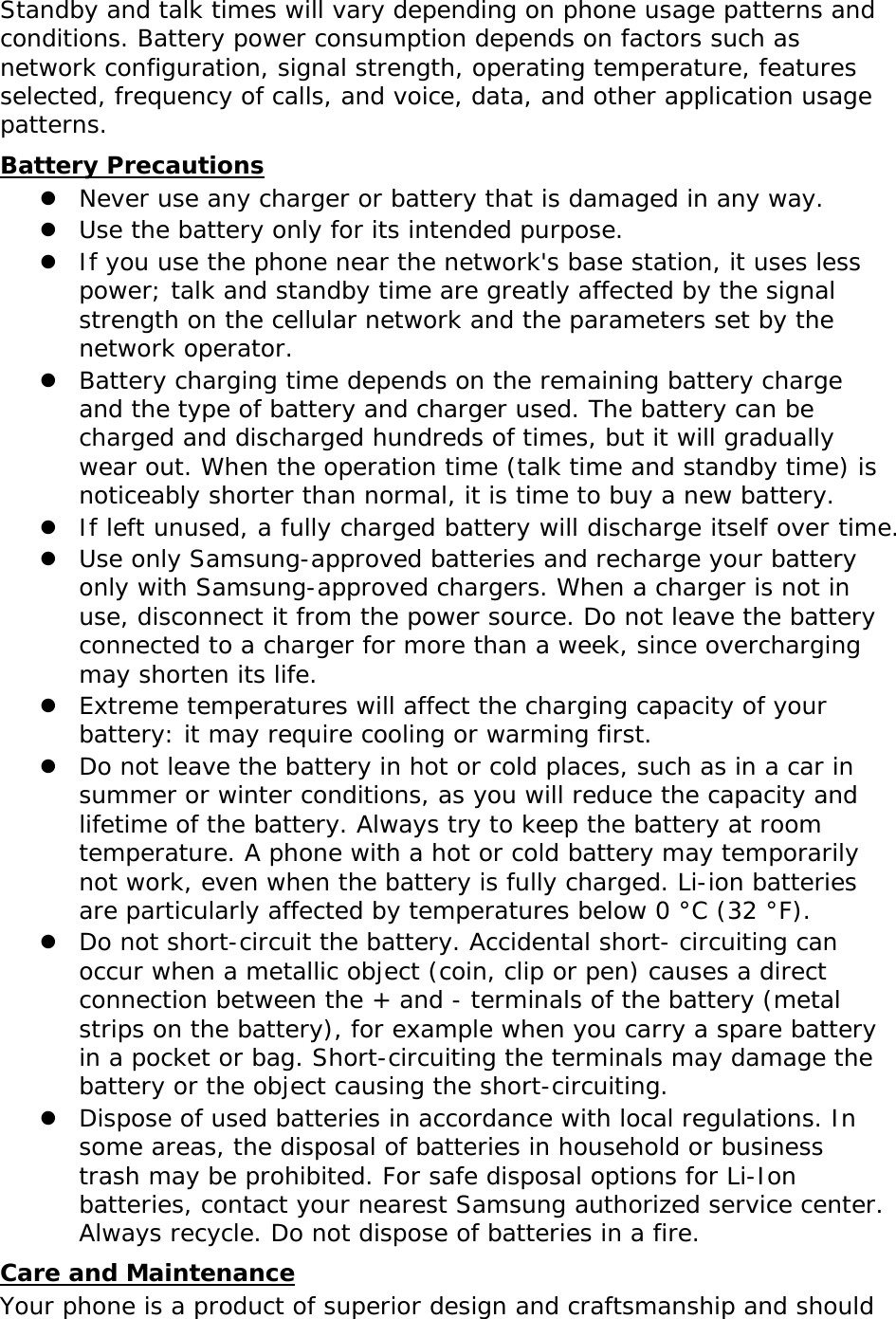Standby and talk times will vary depending on phone usage patterns and conditions. Battery power consumption depends on factors such as network configuration, signal strength, operating temperature, features selected, frequency of calls, and voice, data, and other application usage patterns.  Battery Precautions z Never use any charger or battery that is damaged in any way. z Use the battery only for its intended purpose. z If you use the phone near the network&apos;s base station, it uses less power; talk and standby time are greatly affected by the signal strength on the cellular network and the parameters set by the network operator. z Battery charging time depends on the remaining battery charge and the type of battery and charger used. The battery can be charged and discharged hundreds of times, but it will gradually wear out. When the operation time (talk time and standby time) is noticeably shorter than normal, it is time to buy a new battery. z If left unused, a fully charged battery will discharge itself over time. z Use only Samsung-approved batteries and recharge your battery only with Samsung-approved chargers. When a charger is not in use, disconnect it from the power source. Do not leave the battery connected to a charger for more than a week, since overcharging may shorten its life. z Extreme temperatures will affect the charging capacity of your battery: it may require cooling or warming first. z Do not leave the battery in hot or cold places, such as in a car in summer or winter conditions, as you will reduce the capacity and lifetime of the battery. Always try to keep the battery at room temperature. A phone with a hot or cold battery may temporarily not work, even when the battery is fully charged. Li-ion batteries are particularly affected by temperatures below 0 °C (32 °F). z Do not short-circuit the battery. Accidental short- circuiting can occur when a metallic object (coin, clip or pen) causes a direct connection between the + and - terminals of the battery (metal strips on the battery), for example when you carry a spare battery in a pocket or bag. Short-circuiting the terminals may damage the battery or the object causing the short-circuiting. z Dispose of used batteries in accordance with local regulations. In some areas, the disposal of batteries in household or business trash may be prohibited. For safe disposal options for Li-Ion batteries, contact your nearest Samsung authorized service center. Always recycle. Do not dispose of batteries in a fire. Care and Maintenance Your phone is a product of superior design and craftsmanship and should 