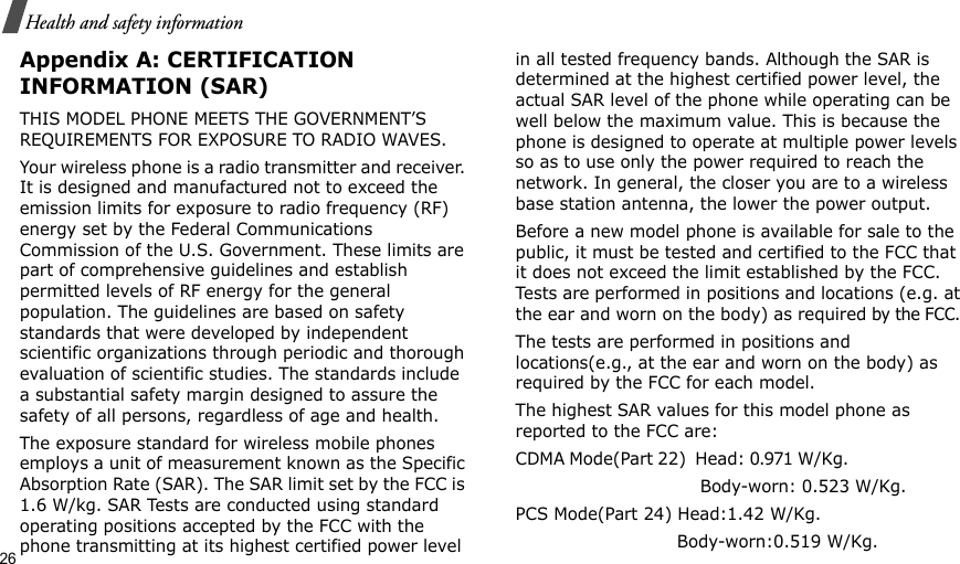 26Health and safety informationAppendix A: CERTIFICATION INFORMATION (SAR)THIS MODEL PHONE MEETS THE GOVERNMENT’S REQUIREMENTS FOR EXPOSURE TO RADIO WAVES.Your wireless phone is a radio transmitter and receiver. It is designed and manufactured not to exceed the emission limits for exposure to radio frequency (RF) energy set by the Federal Communications Commission of the U.S. Government. These limits are part of comprehensive guidelines and establish permitted levels of RF energy for the general population. The guidelines are based on safety standards that were developed by independent scientific organizations through periodic and thorough evaluation of scientific studies. The standards include a substantial safety margin designed to assure the safety of all persons, regardless of age and health.The exposure standard for wireless mobile phones employs a unit of measurement known as the Specific Absorption Rate (SAR). The SAR limit set by the FCC is 1.6 W/kg. SAR Tests are conducted using standard operating positions accepted by the FCC with the phone transmitting at its highest certified power level in all tested frequency bands. Although the SAR is determined at the highest certified power level, the actual SAR level of the phone while operating can be well below the maximum value. This is because the phone is designed to operate at multiple power levels so as to use only the power required to reach the network. In general, the closer you are to a wireless base station antenna, the lower the power output.Before a new model phone is available for sale to the public, it must be tested and certified to the FCC that it does not exceed the limit established by the FCC. Tests are performed in positions and locations (e.g. at the ear and worn on the body) as required by the FCC. The tests are performed in positions and locations(e.g., at the ear and worn on the body) as required by the FCC for each model.The highest SAR values for this model phone as reported to the FCC are:CDMA Mode(Part 22)  Head: 0.971 W/Kg.                                                         Body-worn: 0.523 W/Kg.PCS Mode(Part 24) Head:1.42 W/Kg.                             Body-worn:0.519 W/Kg.