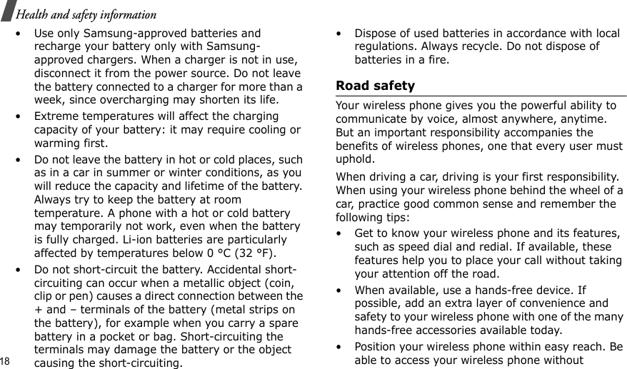 18Health and safety information• Use only Samsung-approved batteries and recharge your battery only with Samsung-approved chargers. When a charger is not in use, disconnect it from the power source. Do not leave the battery connected to a charger for more than a week, since overcharging may shorten its life.• Extreme temperatures will affect the charging capacity of your battery: it may require cooling or warming first.• Do not leave the battery in hot or cold places, such as in a car in summer or winter conditions, as you will reduce the capacity and lifetime of the battery. Always try to keep the battery at room temperature. A phone with a hot or cold battery may temporarily not work, even when the battery is fully charged. Li-ion batteries are particularly affected by temperatures below 0 °C (32 °F).• Do not short-circuit the battery. Accidental short-circuiting can occur when a metallic object (coin, clip or pen) causes a direct connection between the + and – terminals of the battery (metal strips on the battery), for example when you carry a spare battery in a pocket or bag. Short-circuiting the terminals may damage the battery or the object causing the short-circuiting.• Dispose of used batteries in accordance with local regulations. Always recycle. Do not dispose of batteries in a fire.Road safetyYour wireless phone gives you the powerful ability to communicate by voice, almost anywhere, anytime. But an important responsibility accompanies the benefits of wireless phones, one that every user must uphold.When driving a car, driving is your first responsibility. When using your wireless phone behind the wheel of a car, practice good common sense and remember the following tips:• Get to know your wireless phone and its features, such as speed dial and redial. If available, these features help you to place your call without taking your attention off the road.• When available, use a hands-free device. If possible, add an extra layer of convenience and safety to your wireless phone with one of the many hands-free accessories available today.• Position your wireless phone within easy reach. Be able to access your wireless phone without 