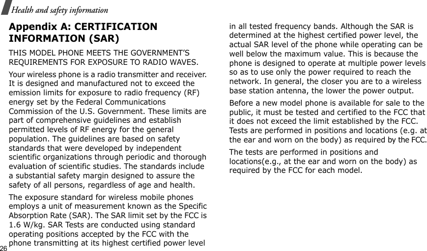 26Health and safety informationAppendix A: CERTIFICATION INFORMATION (SAR)THIS MODEL PHONE MEETS THE GOVERNMENT’S REQUIREMENTS FOR EXPOSURE TO RADIO WAVES.Your wireless phone is a radio transmitter and receiver. It is designed and manufactured not to exceed the emission limits for exposure to radio frequency (RF) energy set by the Federal Communications Commission of the U.S. Government. These limits are part of comprehensive guidelines and establish permitted levels of RF energy for the general population. The guidelines are based on safety standards that were developed by independent scientific organizations through periodic and thorough evaluation of scientific studies. The standards include a substantial safety margin designed to assure the safety of all persons, regardless of age and health.The exposure standard for wireless mobile phones employs a unit of measurement known as the Specific Absorption Rate (SAR). The SAR limit set by the FCC is 1.6 W/kg. SAR Tests are conducted using standard operating positions accepted by the FCC with the phone transmitting at its highest certified power level in all tested frequency bands. Although the SAR is determined at the highest certified power level, the actual SAR level of the phone while operating can be well below the maximum value. This is because the phone is designed to operate at multiple power levels so as to use only the power required to reach the network. In general, the closer you are to a wireless base station antenna, the lower the power output.Before a new model phone is available for sale to the public, it must be tested and certified to the FCC that it does not exceed the limit established by the FCC. Tests are performed in positions and locations (e.g. at the ear and worn on the body) as required by the FCC. The tests are performed in positions and locations(e.g., at the ear and worn on the body) as required by the FCC for each model.